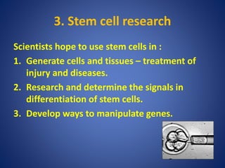3. Stem cell research
Scientists hope to use stem cells in :
1. Generate cells and tissues – treatment of
injury and diseases.
2. Research and determine the signals in
differentiation of stem cells.
3. Develop ways to manipulate genes.
 