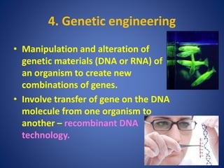 4. Genetic engineering
• Manipulation and alteration of
genetic materials (DNA or RNA) of
an organism to create new
combinations of genes.
• Involve transfer of gene on the DNA
molecule from one organism to
another – recombinant DNA
technology.
 