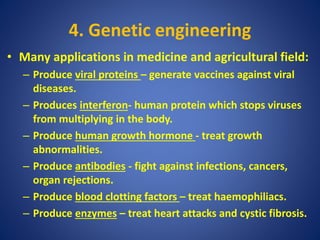 4. Genetic engineering
• Many applications in medicine and agricultural field:
– Produce viral proteins – generate vaccines against viral
diseases.
– Produces interferon- human protein which stops viruses
from multiplying in the body.
– Produce human growth hormone - treat growth
abnormalities.
– Produce antibodies - fight against infections, cancers,
organ rejections.
– Produce blood clotting factors – treat haemophiliacs.
– Produce enzymes – treat heart attacks and cystic fibrosis.
 