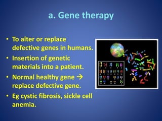 a. Gene therapy
• To alter or replace
defective genes in humans.
• Insertion of genetic
materials into a patient.
• Normal healthy gene 
replace defective gene.
• Eg cystic fibrosis, sickle cell
anemia.
 