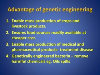 Advantage of genetic engineering
1. Enable mass production of crops and
livestock products.
2. Ensures food sources readily available at
cheaper cost.
3. Enable mass production of medical and
pharmaceutical products- treatment disease
4. Genetically engineered bacteria – remove
harmful chemicals eg. Oils spills
 