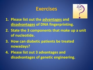 Exercises
1. Please list out the advantages and
disadvantages of DNA fingerprinting.
2. State the 3 components that make up a unit
of nucleotide.
3. How can diabetic patients be treated
nowadays?
4. Please list out 3 advantages and
disadvantages of genetic engineering.
 