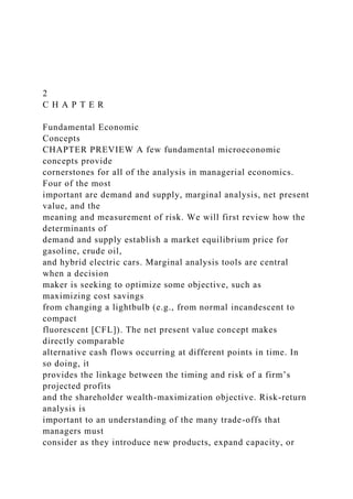 2
C H A P T E R
Fundamental Economic
Concepts
CHAPTER PREVIEW A few fundamental microeconomic
concepts provide
cornerstones for all of the analysis in managerial economics.
Four of the most
important are demand and supply, marginal analysis, net present
value, and the
meaning and measurement of risk. We will first review how the
determinants of
demand and supply establish a market equilibrium price for
gasoline, crude oil,
and hybrid electric cars. Marginal analysis tools are central
when a decision
maker is seeking to optimize some objective, such as
maximizing cost savings
from changing a lightbulb (e.g., from normal incandescent to
compact
fluorescent [CFL]). The net present value concept makes
directly comparable
alternative cash flows occurring at different points in time. In
so doing, it
provides the linkage between the timing and risk of a firm’s
projected profits
and the shareholder wealth-maximization objective. Risk-return
analysis is
important to an understanding of the many trade-offs that
managers must
consider as they introduce new products, expand capacity, or
 