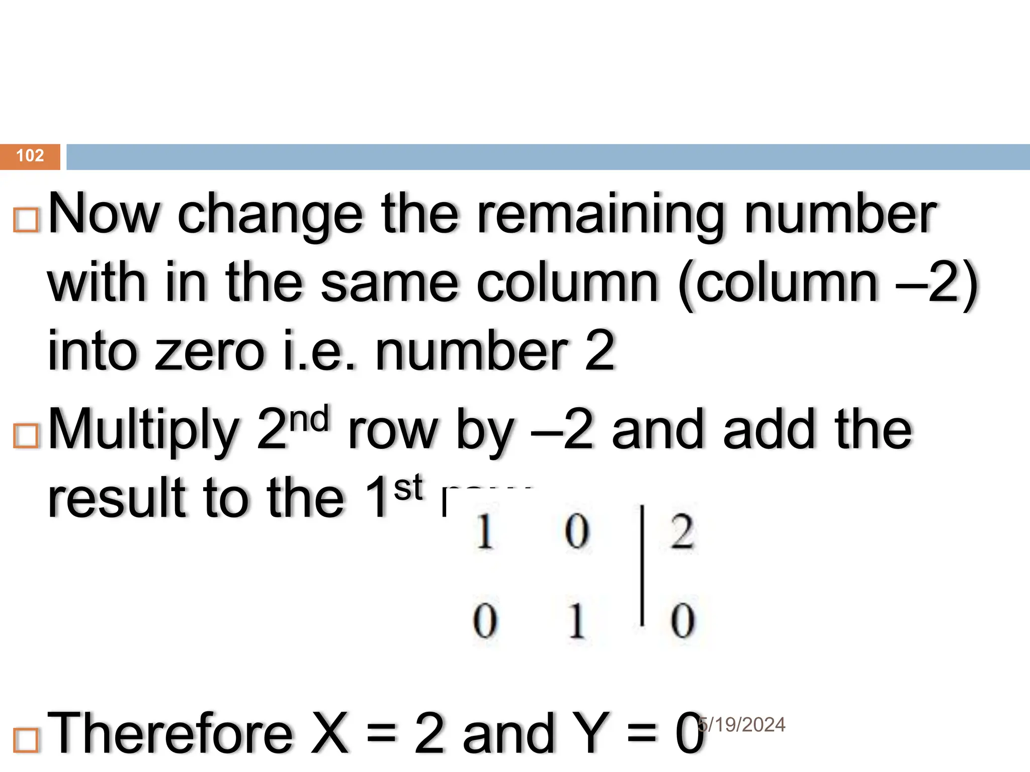 Now change the remaining number
with in the same column (column –2)
into zero i.e. number 2
 Multiply 2nd row by –2 and add the
result to the 1st row
 Therefore X = 2 and Y = 0
102
5/19/2024
 