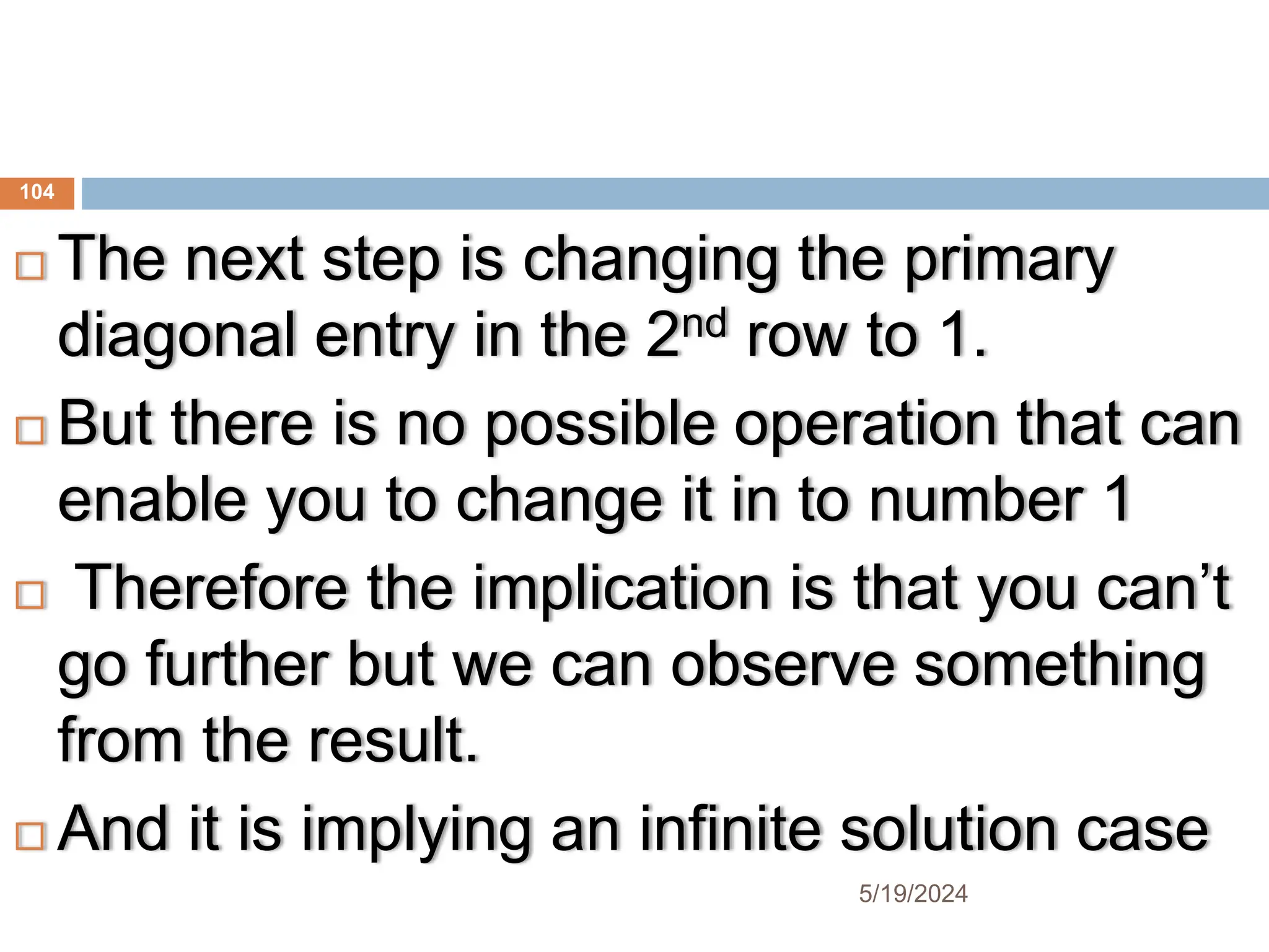  The next step is changing the primary
diagonal entry in the 2nd row to 1.
 But there is no possible operation that can
enable you to change it in to number 1
 Therefore the implication is that you can’t
go further but we can observe something
from the result.
 And it is implying an infinite solution case
104
5/19/2024
 