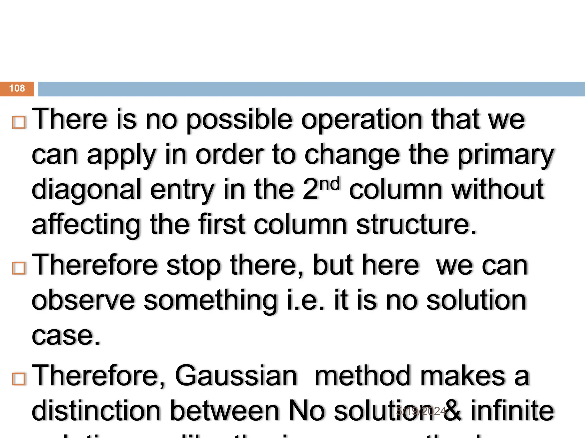  There is no possible operation that we
can apply in order to change the primary
diagonal entry in the 2nd column without
affecting the first column structure.
 Therefore stop there, but here we can
observe something i.e. it is no solution
case.
 Therefore, Gaussian method makes a
distinction between No solution & infinite
108
5/19/2024
 
