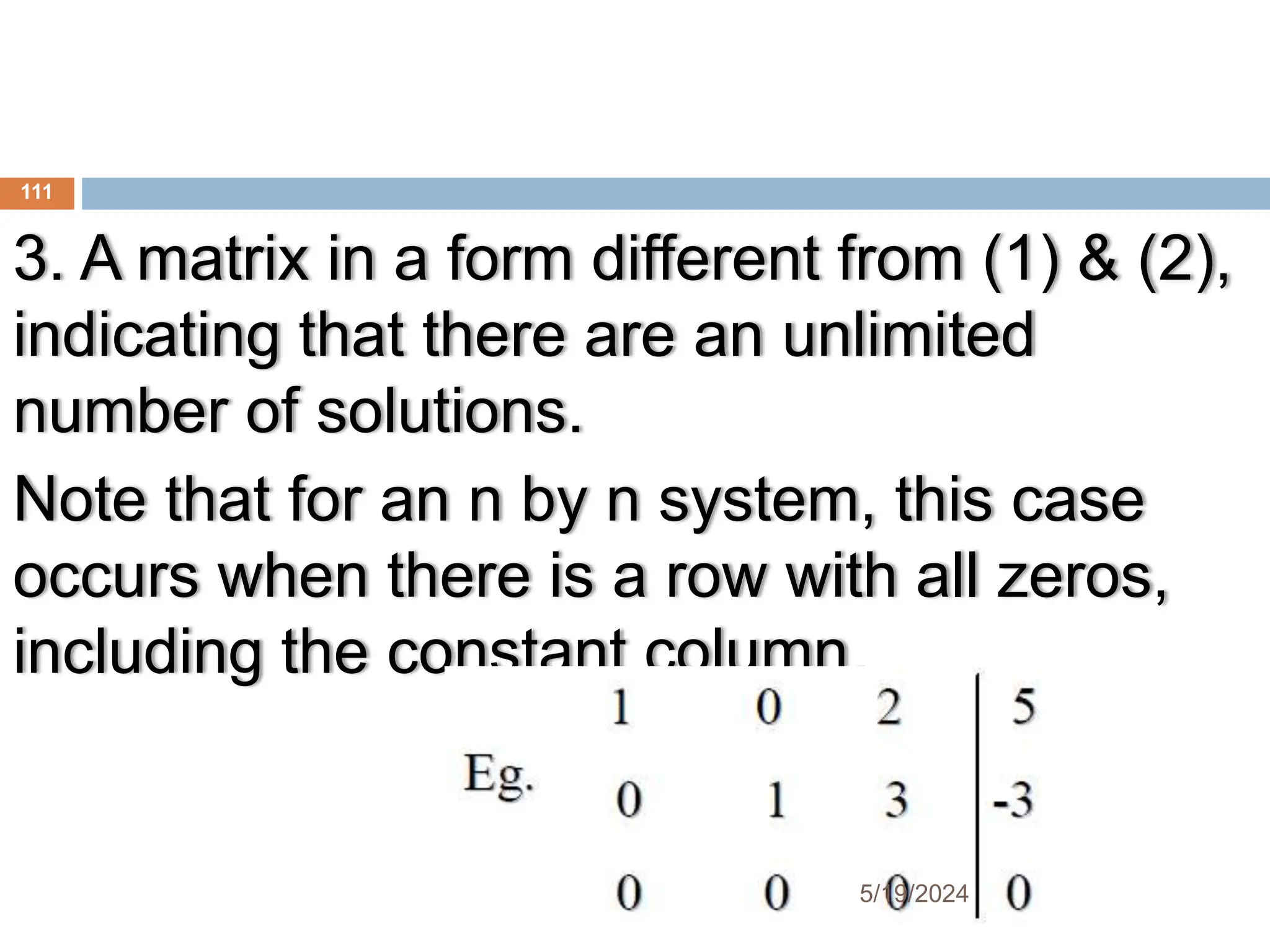 3. A matrix in a form different from (1) & (2),
indicating that there are an unlimited
number of solutions.
Note that for an n by n system, this case
occurs when there is a row with all zeros,
including the constant column.
111
5/19/2024
 