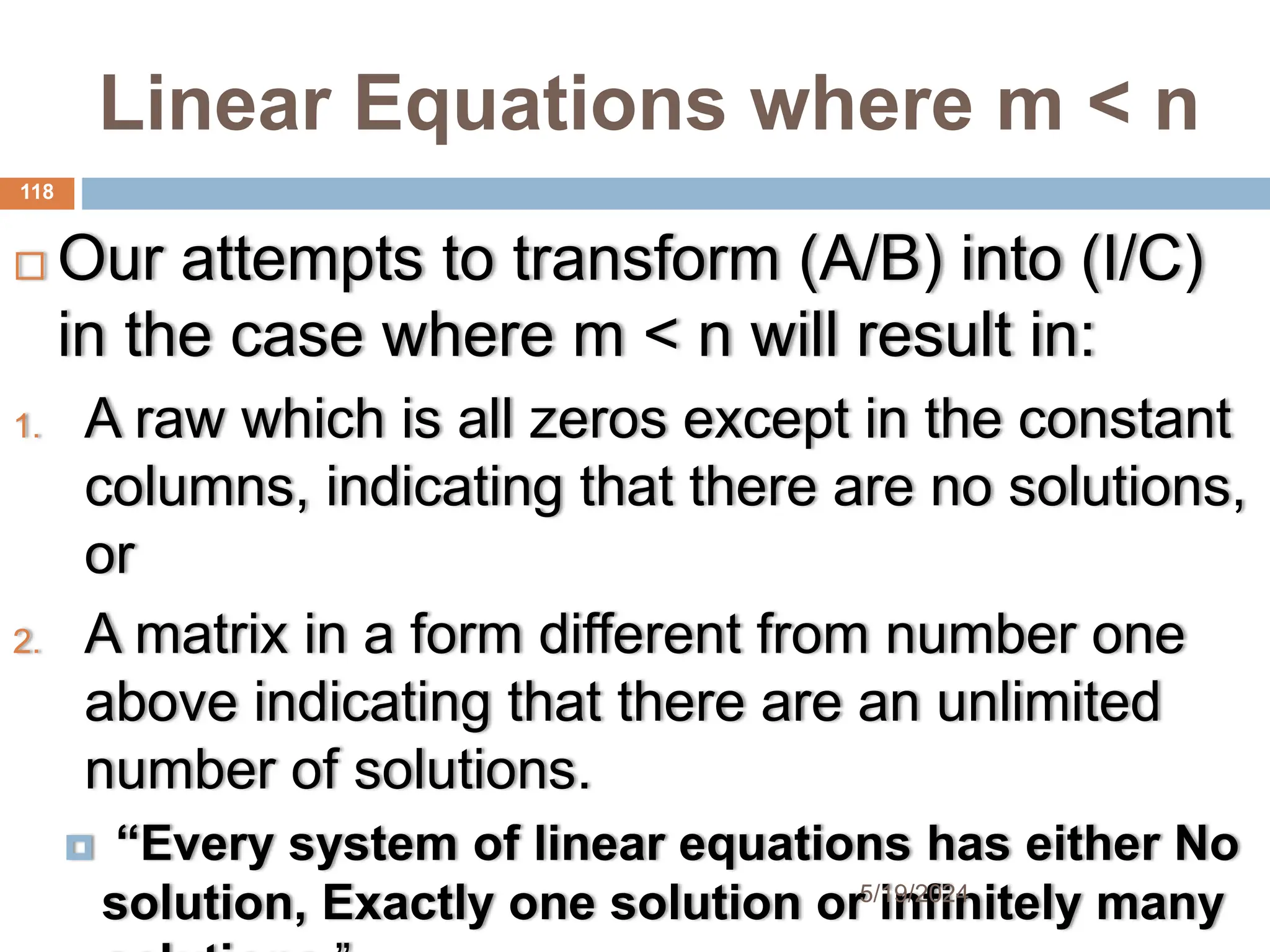 Linear Equations where m < n
 Our attempts to transform (A/B) into (I/C)
in the case where m < n will result in:
1. A raw which is all zeros except in the constant
columns, indicating that there are no solutions,
or
2. A matrix in a form different from number one
above indicating that there are an unlimited
number of solutions.
 “Every system of linear equations has either No
solution, Exactly one solution or infinitely many
118
5/19/2024
 