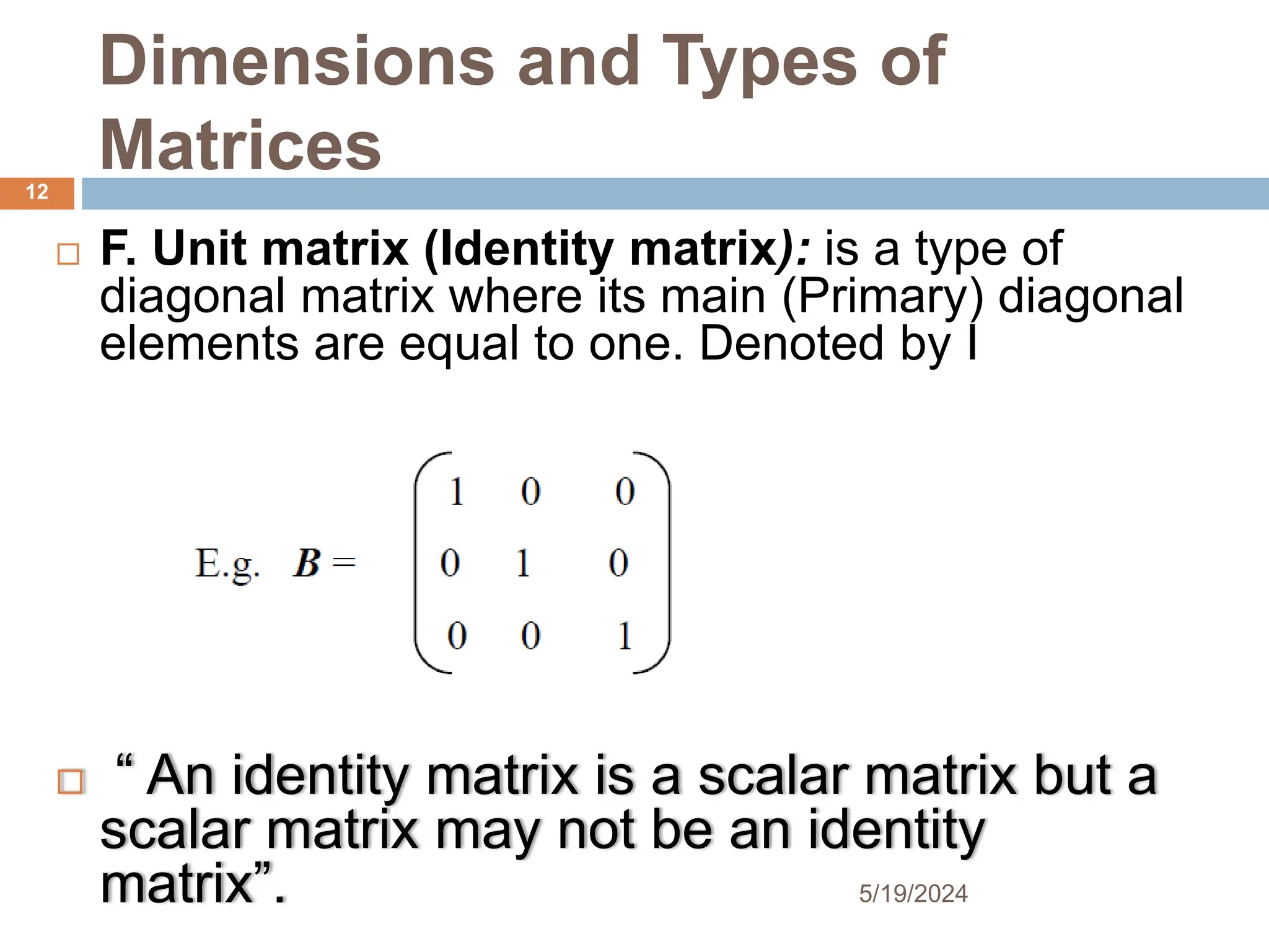 Dimensions and Types of
Matrices
 F. Unit matrix (Identity matrix): is a type of
diagonal matrix where its main (Primary) diagonal
elements are equal to one. Denoted by I
 “ An identity matrix is a scalar matrix but a
scalar matrix may not be an identity
matrix”.
12
5/19/2024
 