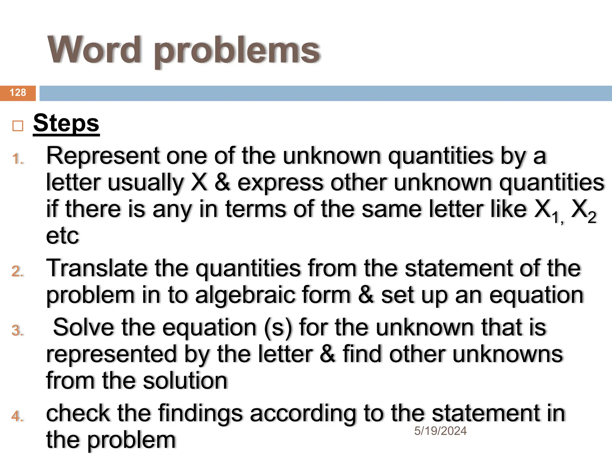 Word problems
 Steps
1. Represent one of the unknown quantities by a
letter usually X & express other unknown quantities
if there is any in terms of the same letter like X1, X2
etc
2. Translate the quantities from the statement of the
problem in to algebraic form & set up an equation
3. Solve the equation (s) for the unknown that is
represented by the letter & find other unknowns
from the solution
4. check the findings according to the statement in
the problem
128
5/19/2024
 