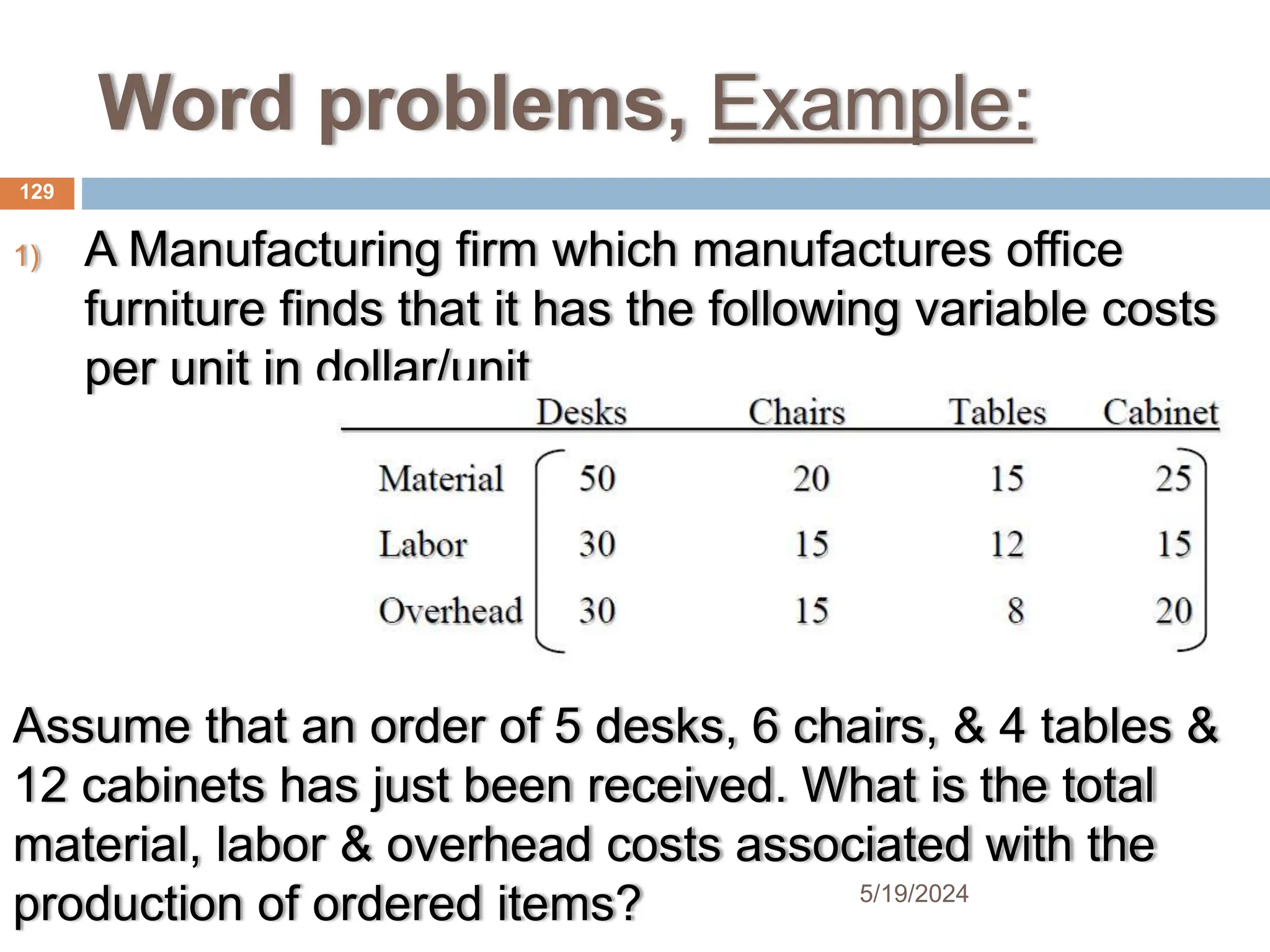Word problems, Example:
1) A Manufacturing firm which manufactures office
furniture finds that it has the following variable costs
per unit in dollar/unit
Assume that an order of 5 desks, 6 chairs, & 4 tables &
12 cabinets has just been received. What is the total
material, labor & overhead costs associated with the
production of ordered items?
129
5/19/2024
 