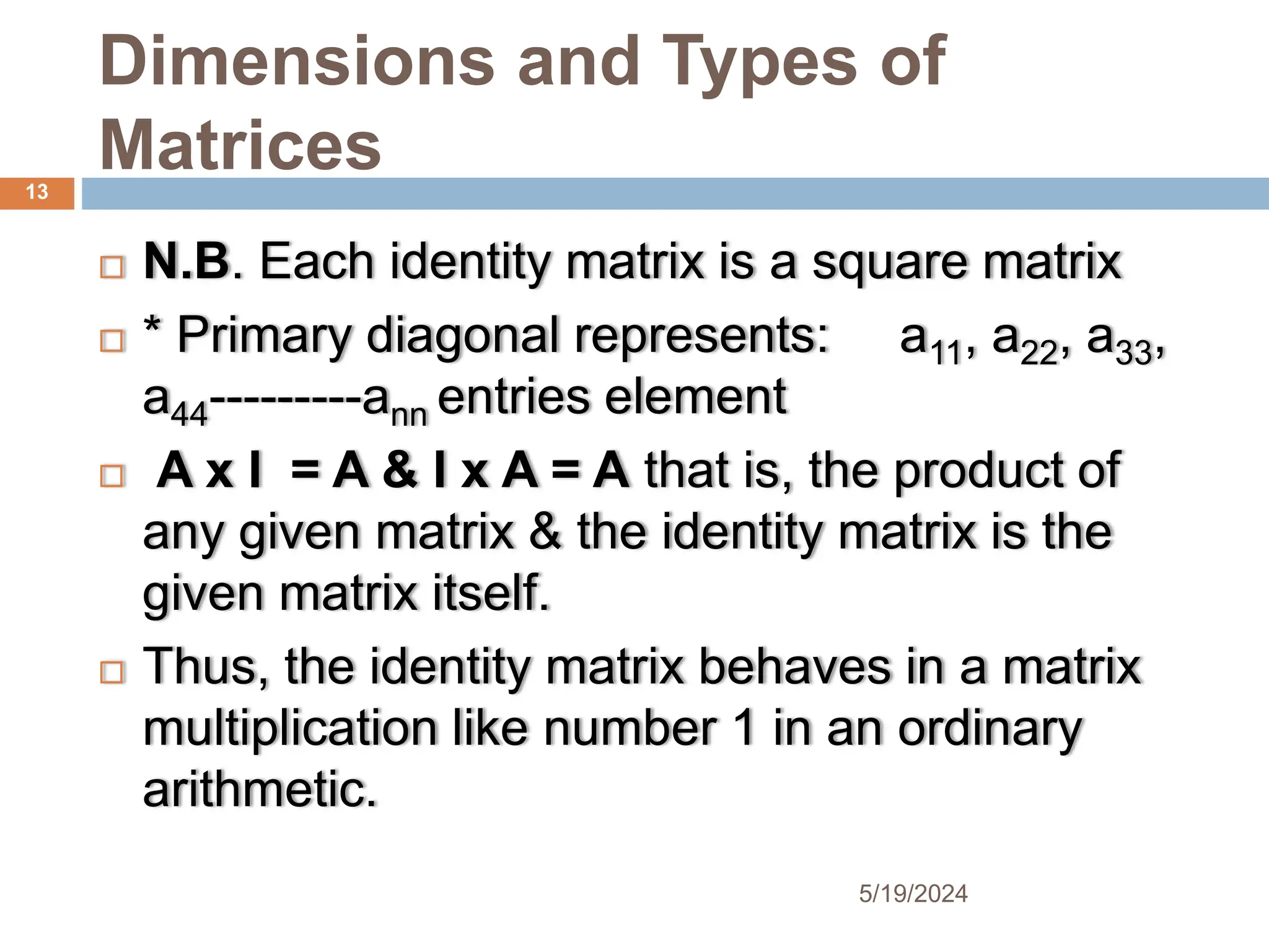 Dimensions and Types of
Matrices
 N.B. Each identity matrix is a square matrix
 * Primary diagonal represents: a11, a22, a33,
a44---------ann entries element
 A x I = A & I x A = A that is, the product of
any given matrix & the identity matrix is the
given matrix itself.
 Thus, the identity matrix behaves in a matrix
multiplication like number 1 in an ordinary
arithmetic.
13
5/19/2024
 