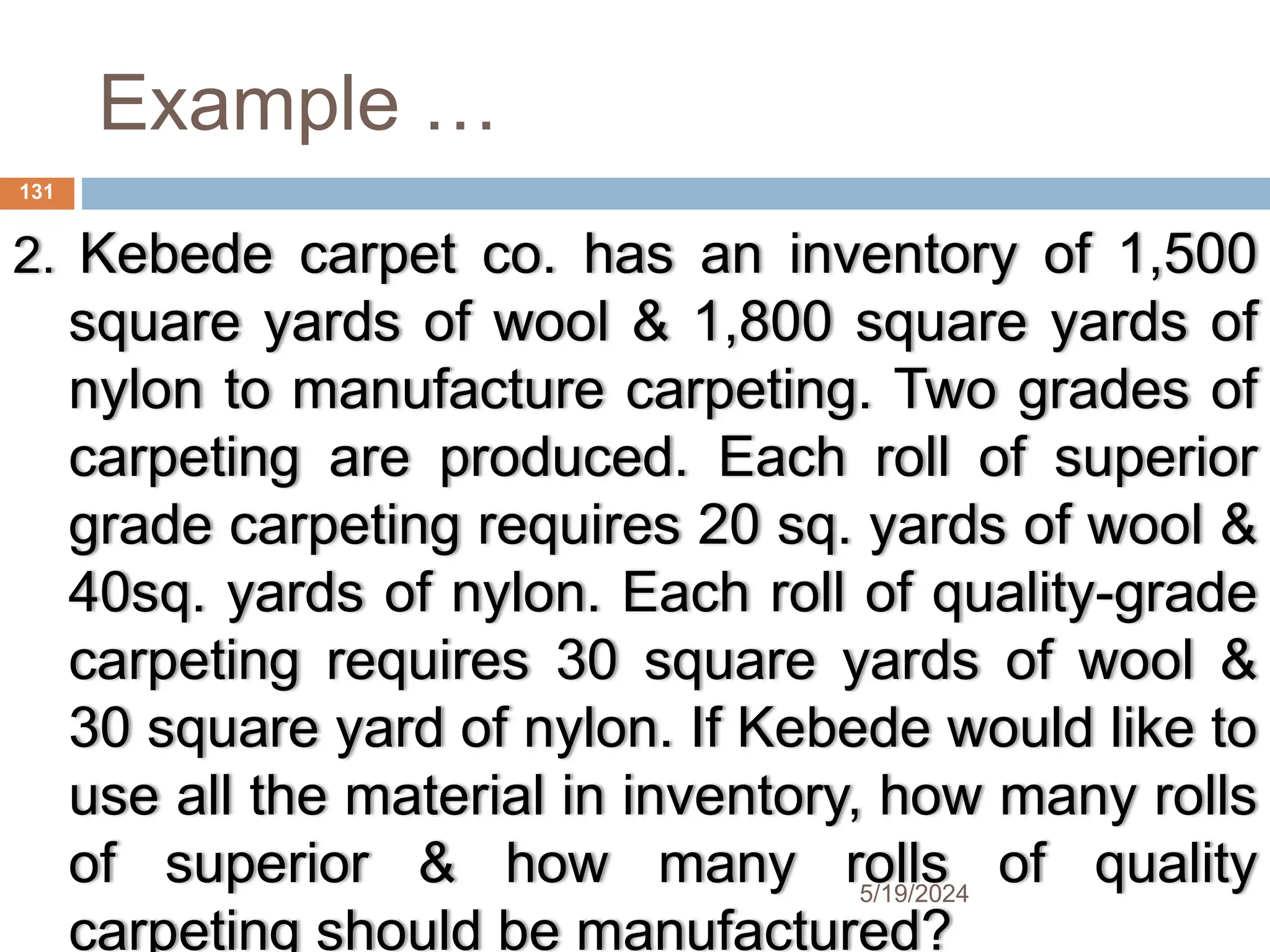 Example …
2. Kebede carpet co. has an inventory of 1,500
square yards of wool & 1,800 square yards of
nylon to manufacture carpeting. Two grades of
carpeting are produced. Each roll of superior
grade carpeting requires 20 sq. yards of wool &
40sq. yards of nylon. Each roll of quality-grade
carpeting requires 30 square yards of wool &
30 square yard of nylon. If Kebede would like to
use all the material in inventory, how many rolls
of superior & how many rolls of quality
carpeting should be manufactured?
131
5/19/2024
 