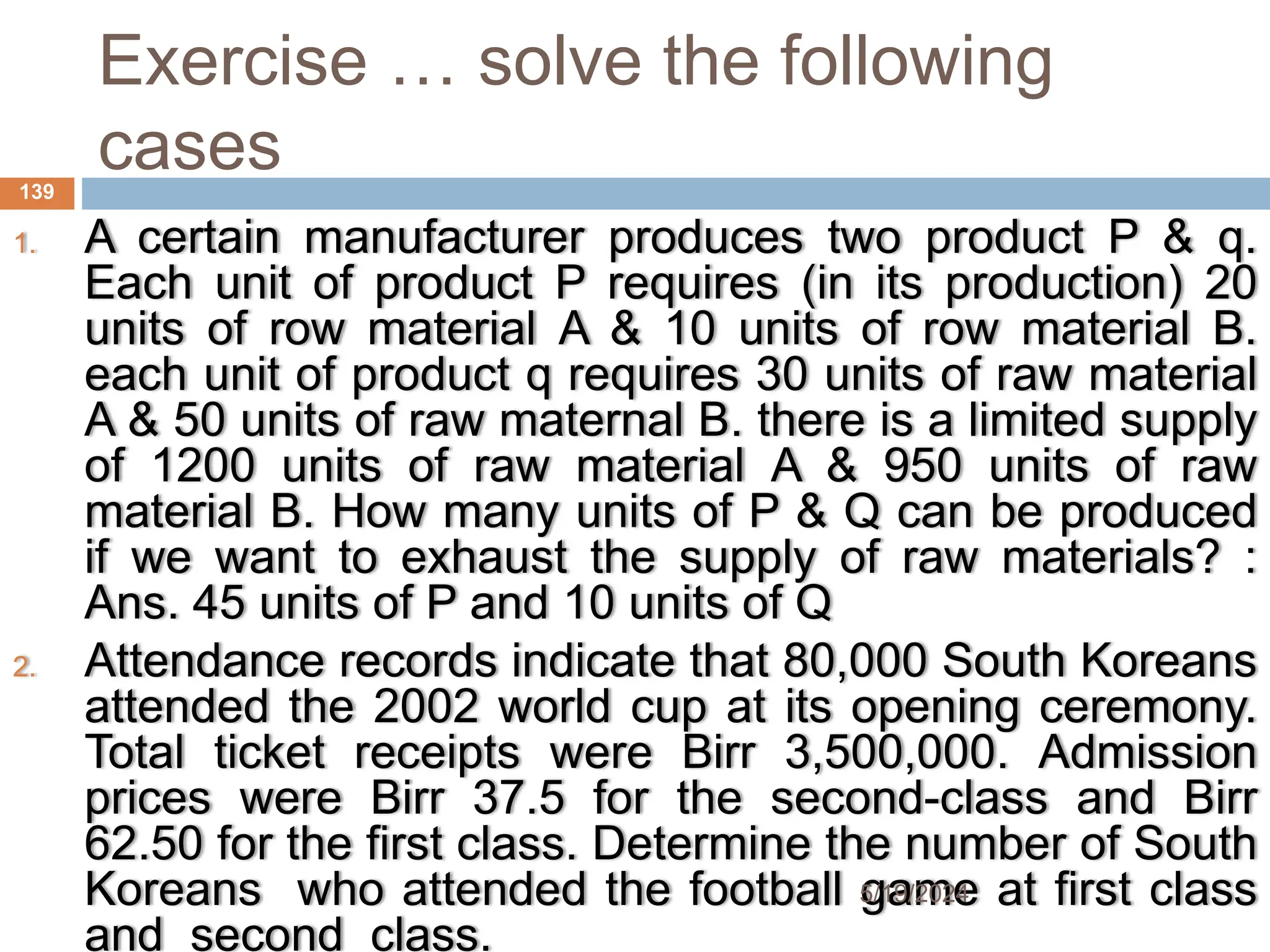 Exercise … solve the following
cases
1. A certain manufacturer produces two product P & q.
Each unit of product P requires (in its production) 20
units of row material A & 10 units of row material B.
each unit of product q requires 30 units of raw material
A & 50 units of raw maternal B. there is a limited supply
of 1200 units of raw material A & 950 units of raw
material B. How many units of P & Q can be produced
if we want to exhaust the supply of raw materials? :
Ans. 45 units of P and 10 units of Q
2. Attendance records indicate that 80,000 South Koreans
attended the 2002 world cup at its opening ceremony.
Total ticket receipts were Birr 3,500,000. Admission
prices were Birr 37.5 for the second-class and Birr
62.50 for the first class. Determine the number of South
Koreans who attended the football game at first class
and second class.
139
5/19/2024
 