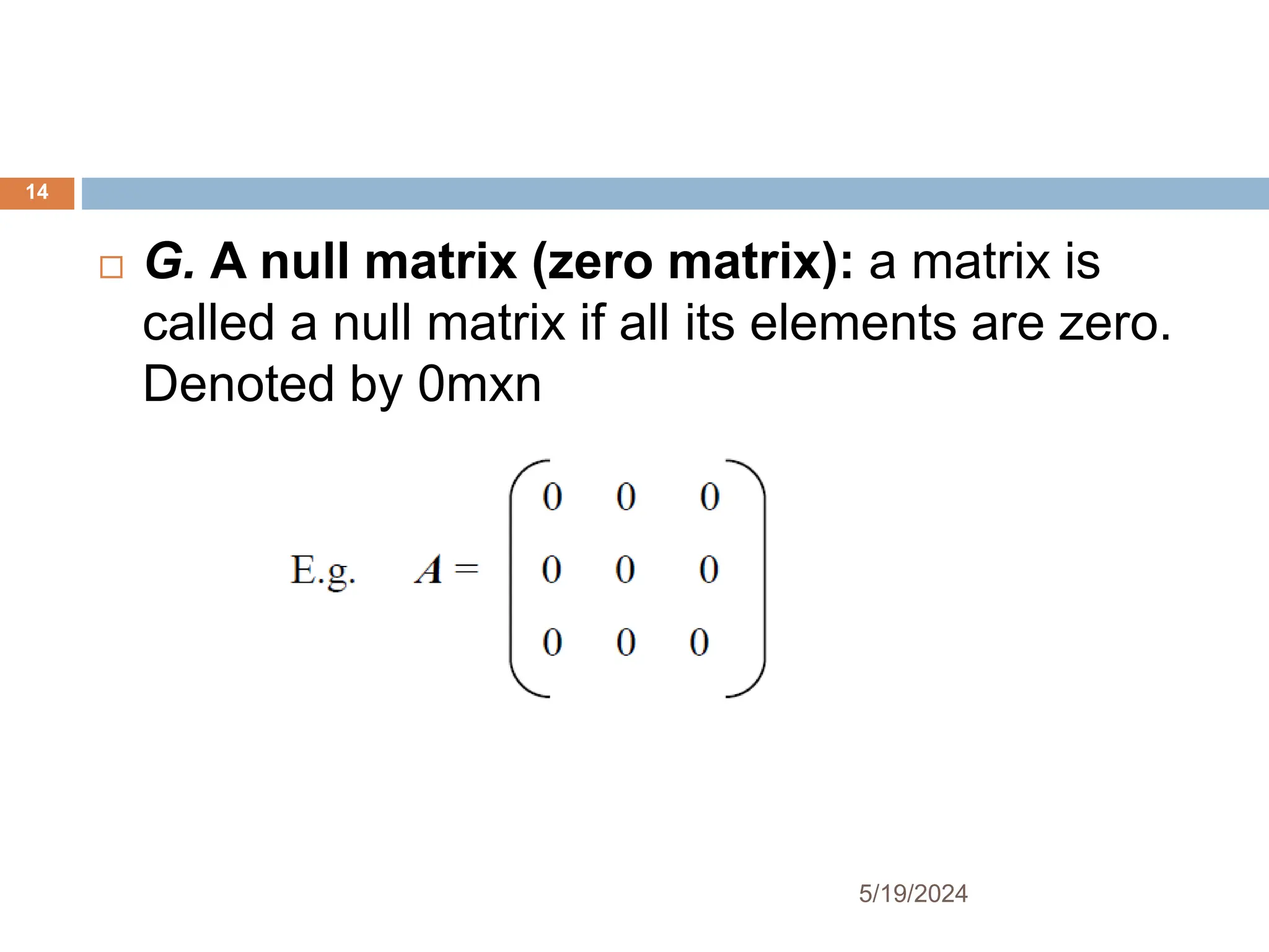  G. A null matrix (zero matrix): a matrix is
called a null matrix if all its elements are zero.
Denoted by 0mxn
14
5/19/2024
 