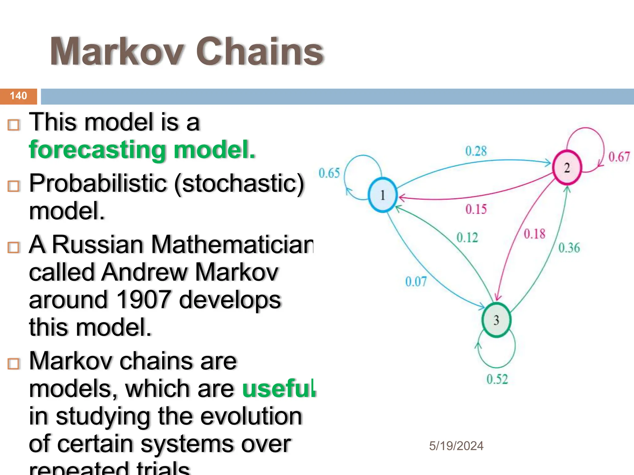 Markov Chains
 This model is a
forecasting model.
 Probabilistic (stochastic)
model.
 A Russian Mathematician
called Andrew Markov
around 1907 develops
this model.
 Markov chains are
models, which are useful
in studying the evolution
of certain systems over
140
5/19/2024
 
