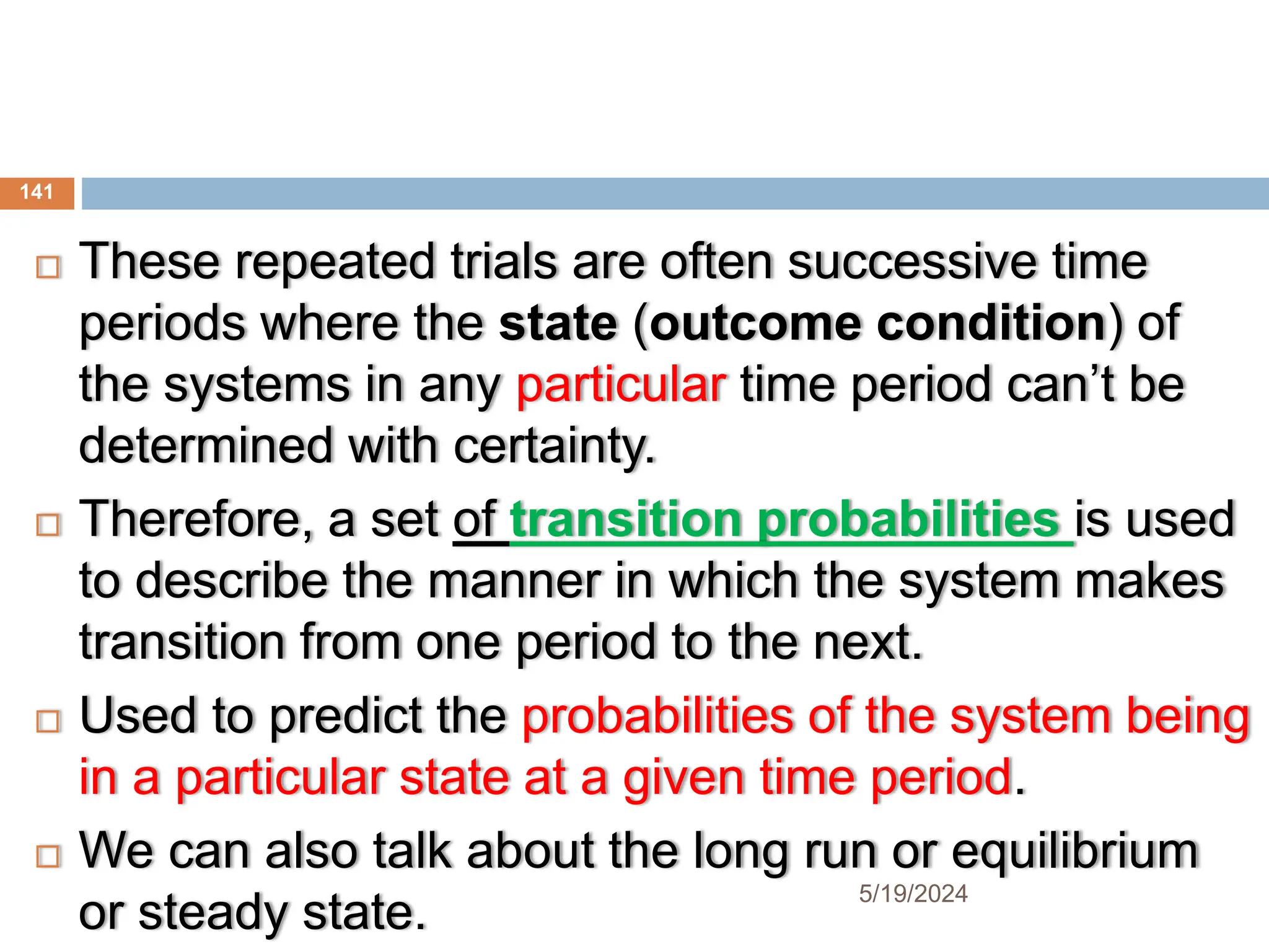  These repeated trials are often successive time
periods where the state (outcome condition) of
the systems in any particular time period can’t be
determined with certainty.
 Therefore, a set of transition probabilities is used
to describe the manner in which the system makes
transition from one period to the next.
 Used to predict the probabilities of the system being
in a particular state at a given time period.
 We can also talk about the long run or equilibrium
or steady state.
141
5/19/2024
 