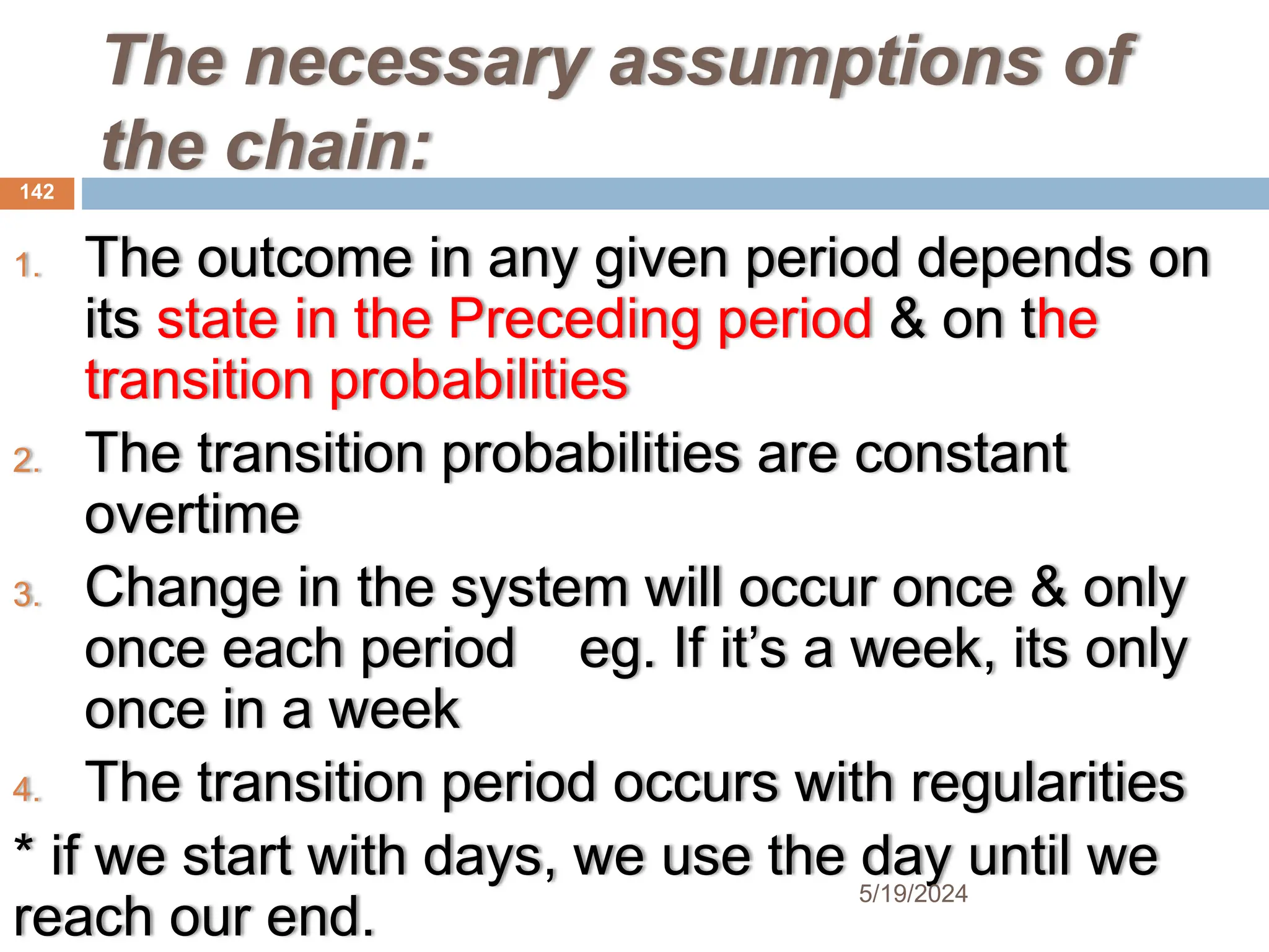 The necessary assumptions of
the chain:
1. The outcome in any given period depends on
its state in the Preceding period & on the
transition probabilities
2. The transition probabilities are constant
overtime
3. Change in the system will occur once & only
once each period eg. If it’s a week, its only
once in a week
4. The transition period occurs with regularities
* if we start with days, we use the day until we
reach our end.
142
5/19/2024
 