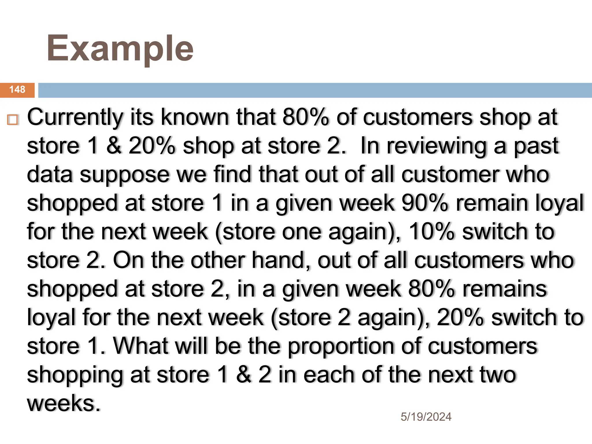 Example
 Currently its known that 80% of customers shop at
store 1 & 20% shop at store 2. In reviewing a past
data suppose we find that out of all customer who
shopped at store 1 in a given week 90% remain loyal
for the next week (store one again), 10% switch to
store 2. On the other hand, out of all customers who
shopped at store 2, in a given week 80% remains
loyal for the next week (store 2 again), 20% switch to
store 1. What will be the proportion of customers
shopping at store 1 & 2 in each of the next two
weeks.
148
5/19/2024
 