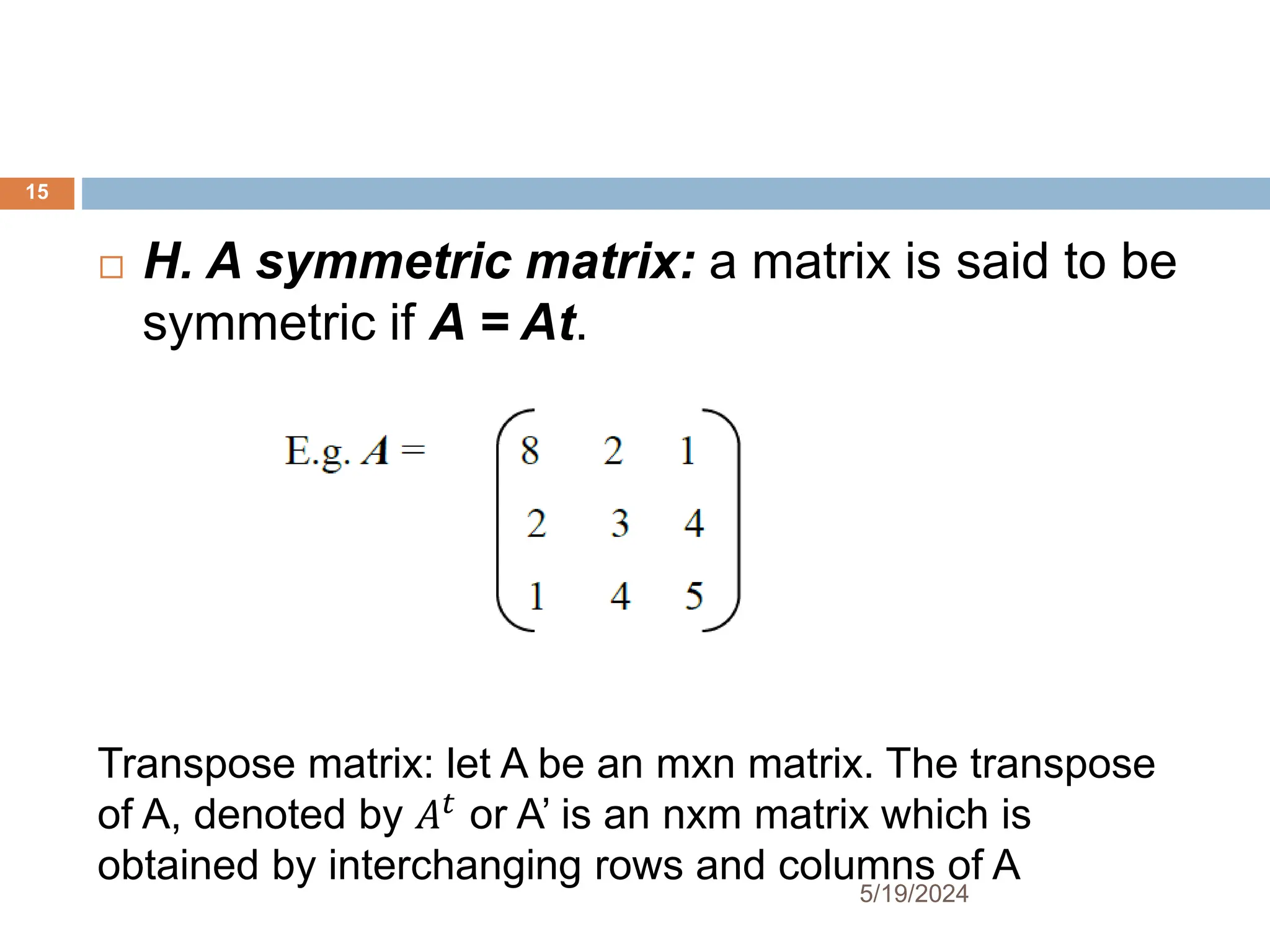  H. A symmetric matrix: a matrix is said to be
symmetric if A = At.
Transpose matrix: let A be an mxn matrix. The transpose
of A, denoted by 𝐴𝑡
or A’ is an nxm matrix which is
obtained by interchanging rows and columns of A
15
5/19/2024
 