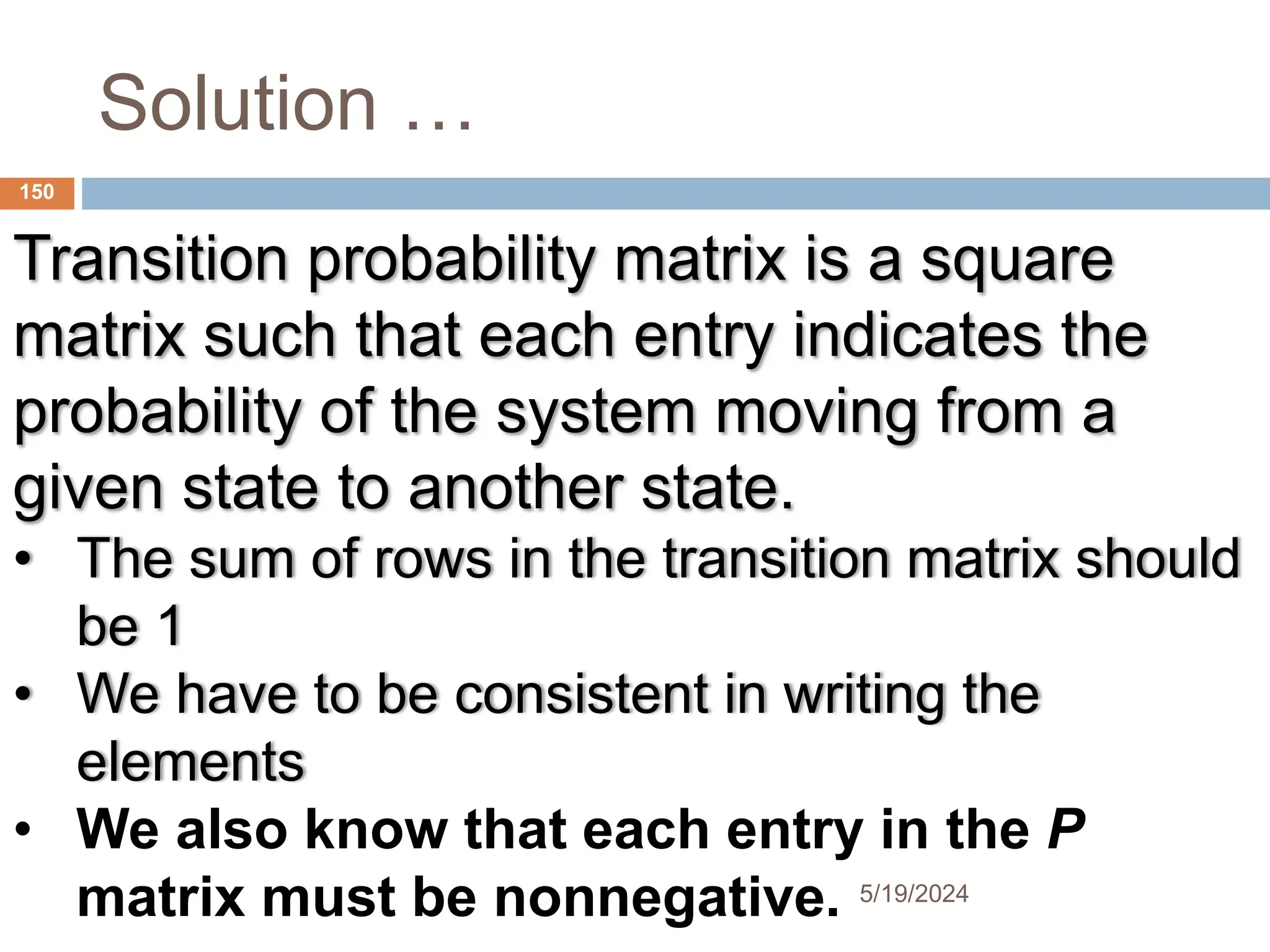 Solution …
Transition probability matrix is a square
matrix such that each entry indicates the
probability of the system moving from a
given state to another state.
• The sum of rows in the transition matrix should
be 1
• We have to be consistent in writing the
elements
• We also know that each entry in the P
matrix must be nonnegative.
150
5/19/2024
 