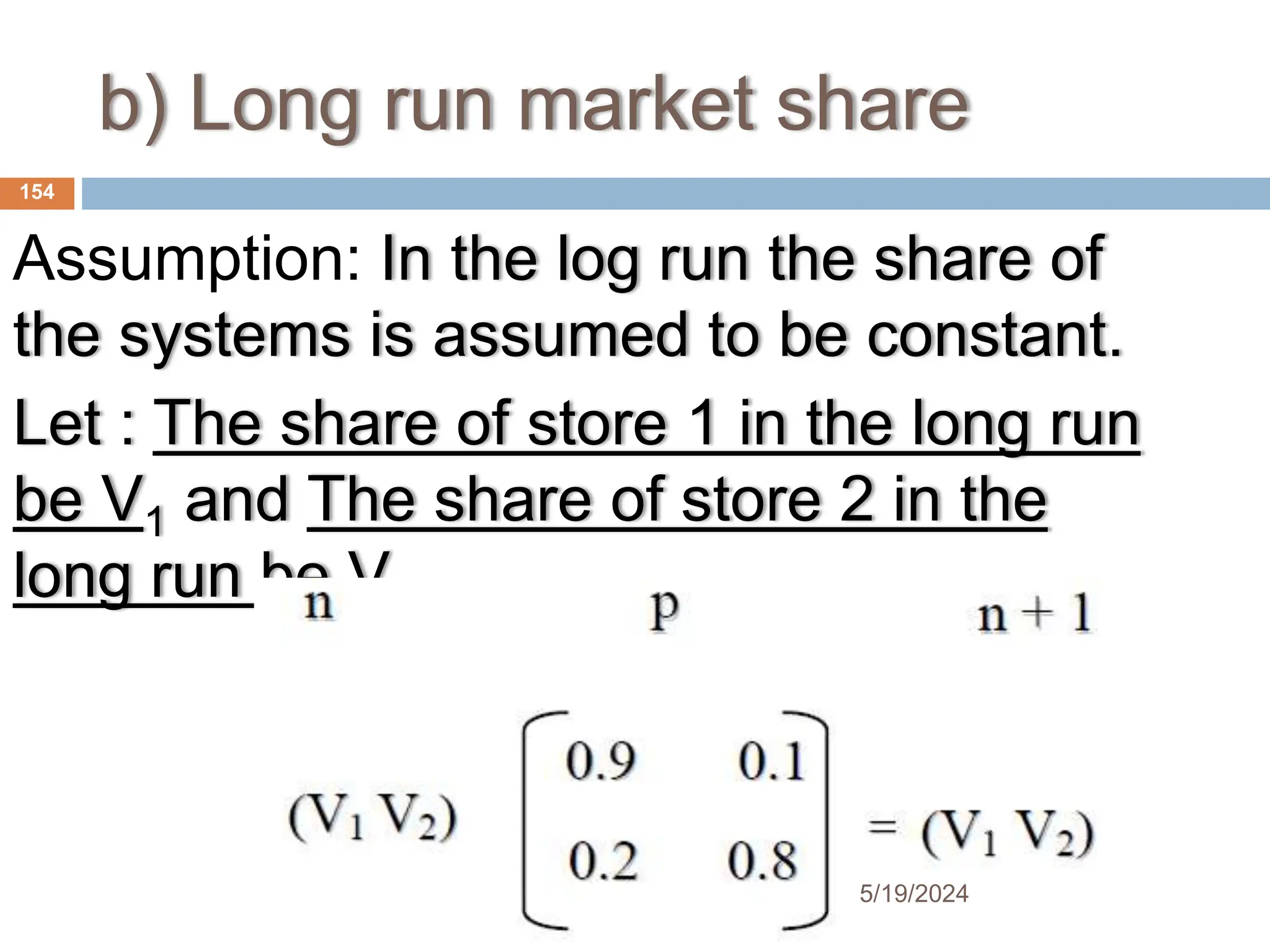 b) Long run market share
Assumption: In the log run the share of
the systems is assumed to be constant.
Let : The share of store 1 in the long run
be V1 and The share of store 2 in the
long run be V2
154
5/19/2024
 