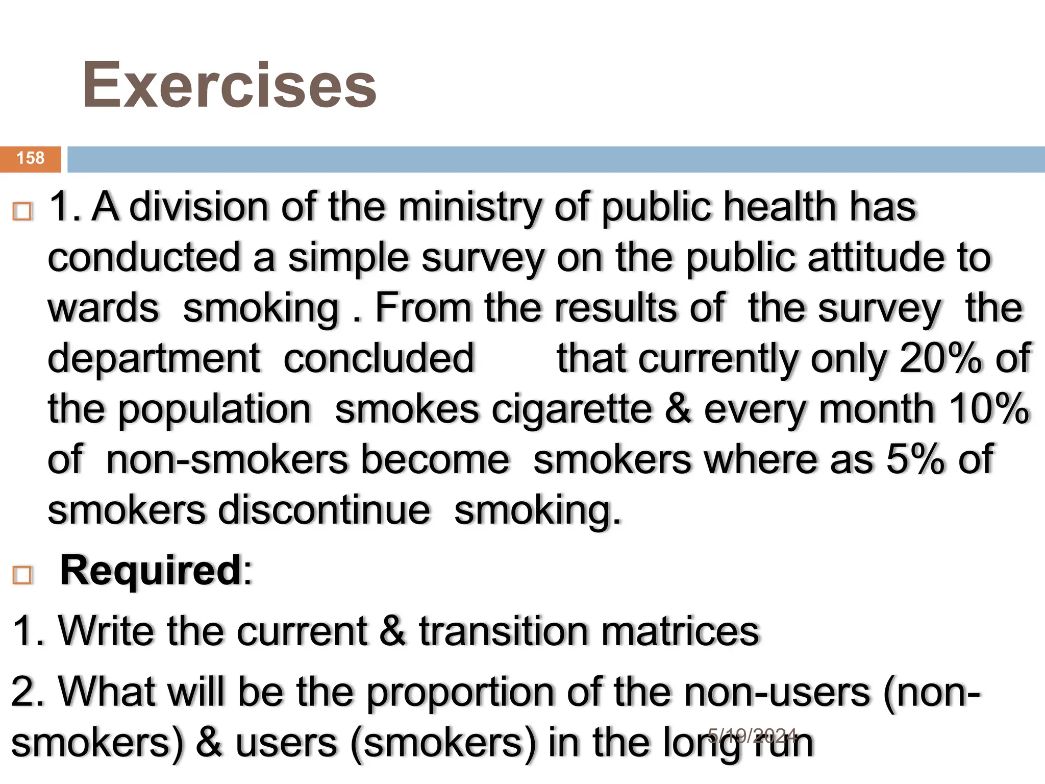 Exercises
 1. A division of the ministry of public health has
conducted a simple survey on the public attitude to
wards smoking . From the results of the survey the
department concluded that currently only 20% of
the population smokes cigarette & every month 10%
of non-smokers become smokers where as 5% of
smokers discontinue smoking.
 Required:
1. Write the current & transition matrices
2. What will be the proportion of the non-users (non-
smokers) & users (smokers) in the long run
158
5/19/2024
 