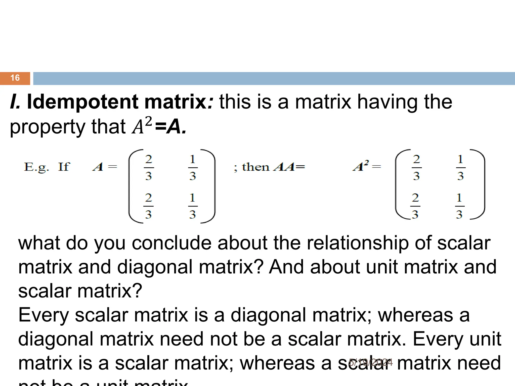 I. Idempotent matrix: this is a matrix having the
property that 𝐴2
=A.
what do you conclude about the relationship of scalar
matrix and diagonal matrix? And about unit matrix and
scalar matrix?
Every scalar matrix is a diagonal matrix; whereas a
diagonal matrix need not be a scalar matrix. Every unit
matrix is a scalar matrix; whereas a scalar matrix need
16
5/19/2024
 