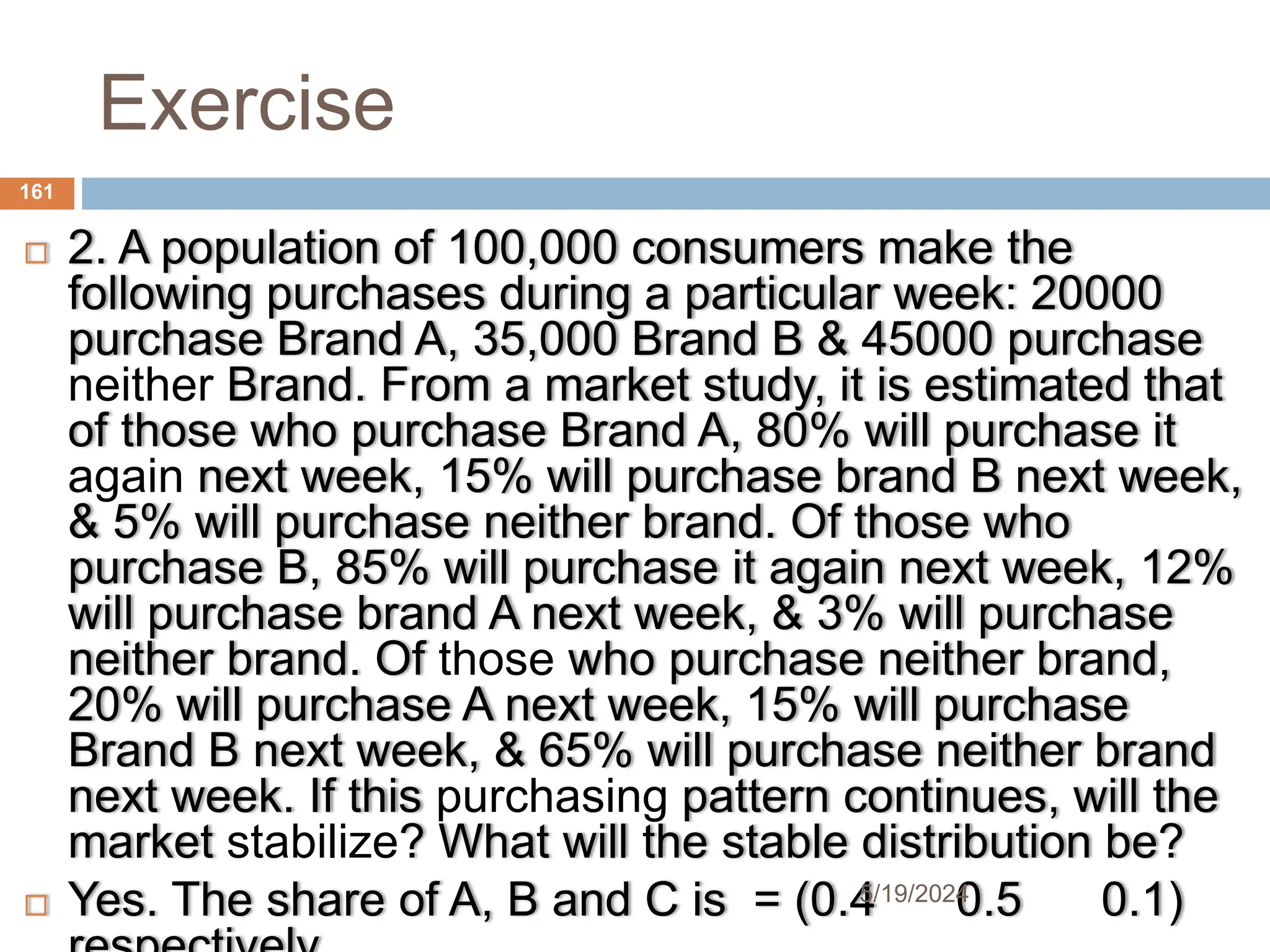 Exercise
 2. A population of 100,000 consumers make the
following purchases during a particular week: 20000
purchase Brand A, 35,000 Brand B & 45000 purchase
neither Brand. From a market study, it is estimated that
of those who purchase Brand A, 80% will purchase it
again next week, 15% will purchase brand B next week,
& 5% will purchase neither brand. Of those who
purchase B, 85% will purchase it again next week, 12%
will purchase brand A next week, & 3% will purchase
neither brand. Of those who purchase neither brand,
20% will purchase A next week, 15% will purchase
Brand B next week, & 65% will purchase neither brand
next week. If this purchasing pattern continues, will the
market stabilize? What will the stable distribution be?
 Yes. The share of A, B and C is = (0.4 0.5 0.1)
161
5/19/2024
 