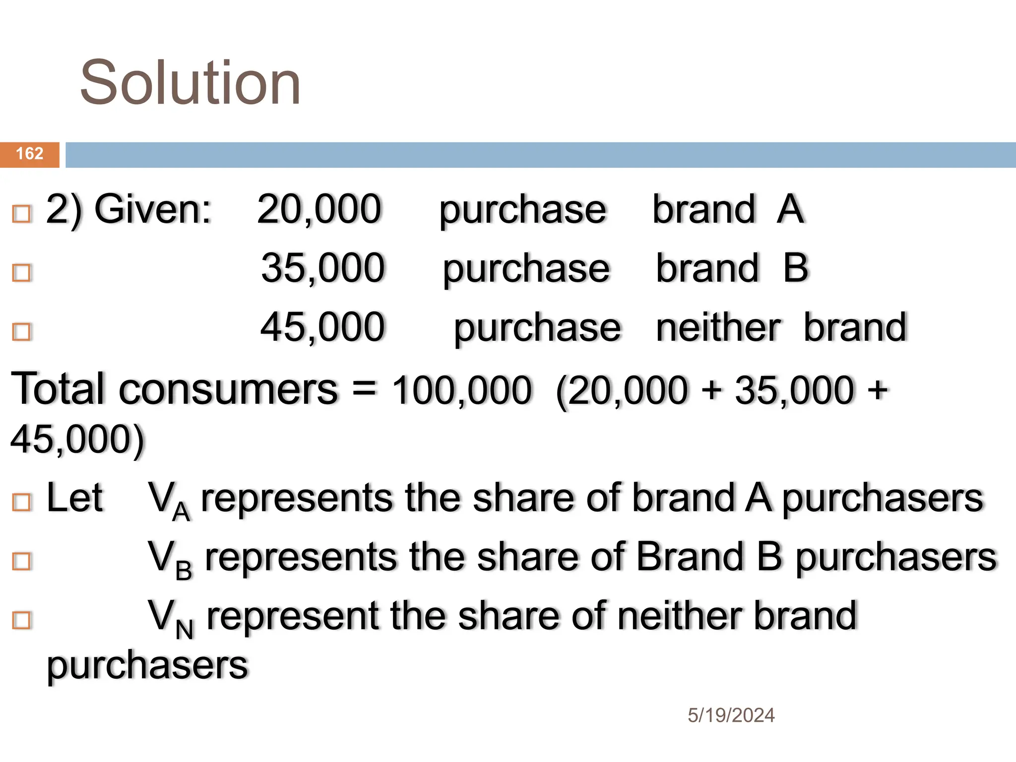 Solution
 2) Given: 20,000 purchase brand A
 35,000 purchase brand B
 45,000 purchase neither brand
Total consumers = 100,000 (20,000 + 35,000 +
45,000)
 Let VA represents the share of brand A purchasers
 VB represents the share of Brand B purchasers
 VN represent the share of neither brand
purchasers
162
5/19/2024
 