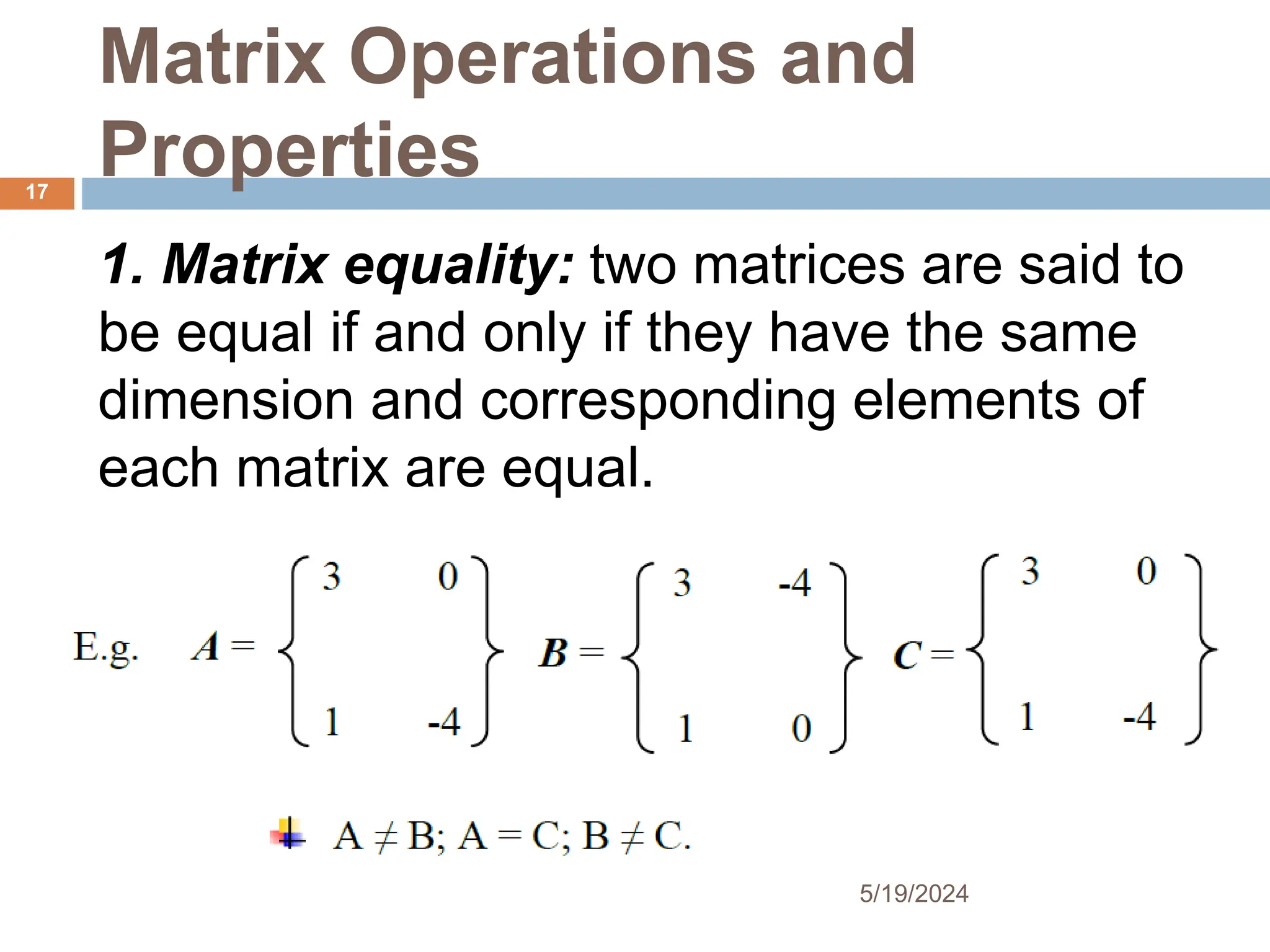Matrix Operations and
Properties
1. Matrix equality: two matrices are said to
be equal if and only if they have the same
dimension and corresponding elements of
each matrix are equal.
17
5/19/2024
 