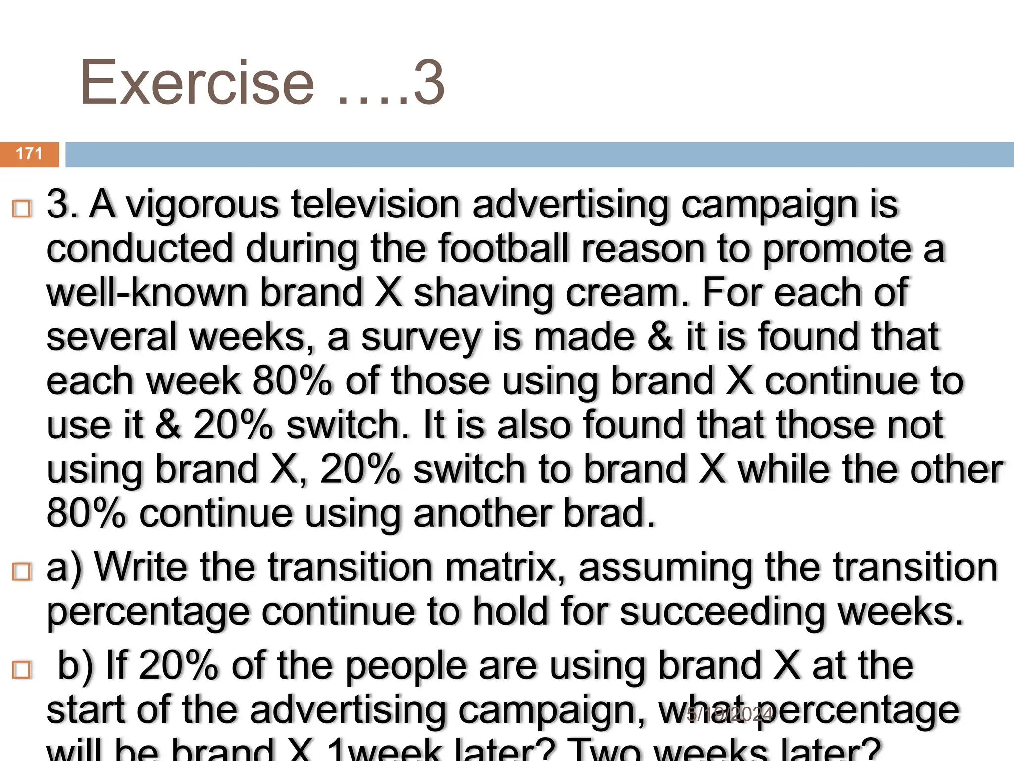 Exercise ….3
 3. A vigorous television advertising campaign is
conducted during the football reason to promote a
well-known brand X shaving cream. For each of
several weeks, a survey is made & it is found that
each week 80% of those using brand X continue to
use it & 20% switch. It is also found that those not
using brand X, 20% switch to brand X while the other
80% continue using another brad.
 a) Write the transition matrix, assuming the transition
percentage continue to hold for succeeding weeks.
 b) If 20% of the people are using brand X at the
start of the advertising campaign, what percentage
171
5/19/2024
 