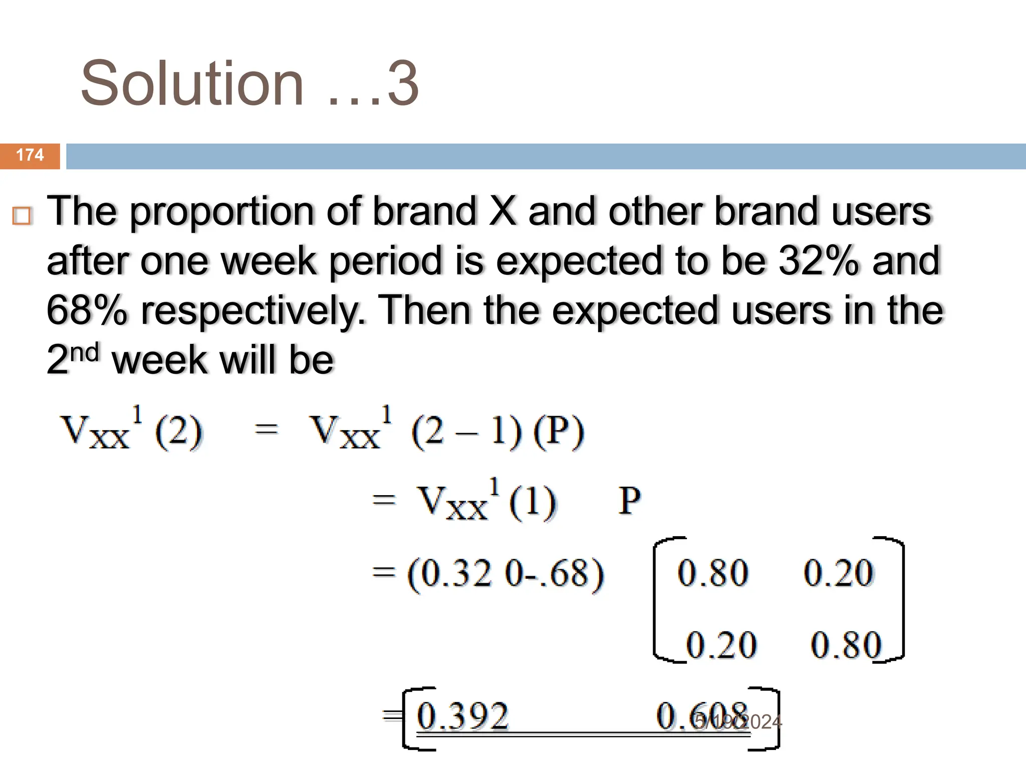 Solution …3
 The proportion of brand X and other brand users
after one week period is expected to be 32% and
68% respectively. Then the expected users in the
2nd week will be
174
5/19/2024
 