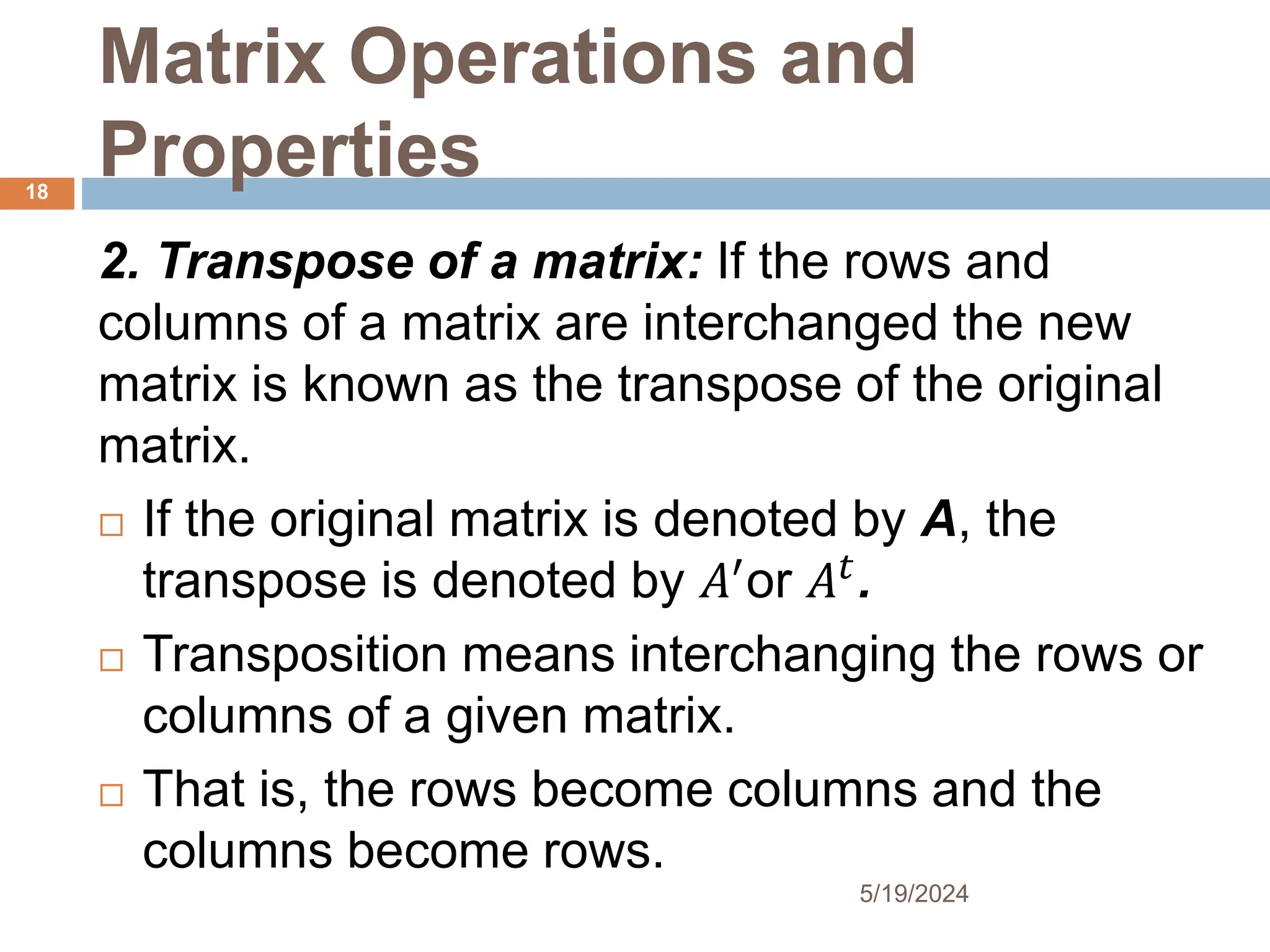 Matrix Operations and
Properties
2. Transpose of a matrix: If the rows and
columns of a matrix are interchanged the new
matrix is known as the transpose of the original
matrix.
 If the original matrix is denoted by A, the
transpose is denoted by 𝐴′
or 𝐴𝑡
.
 Transposition means interchanging the rows or
columns of a given matrix.
 That is, the rows become columns and the
columns become rows.
18
5/19/2024
 