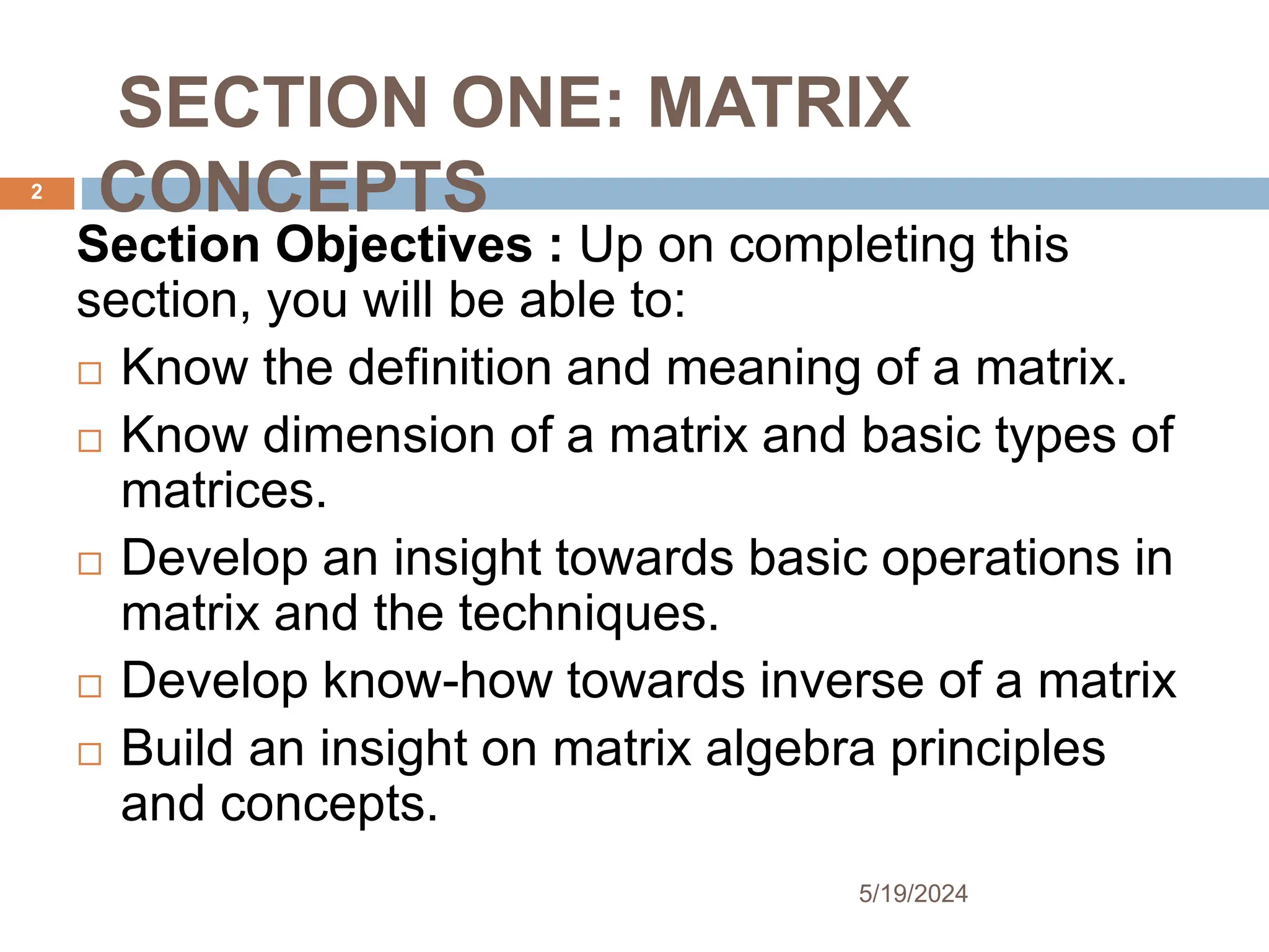 SECTION ONE: MATRIX
CONCEPTS
Section Objectives : Up on completing this
section, you will be able to:
 Know the definition and meaning of a matrix.
 Know dimension of a matrix and basic types of
matrices.
 Develop an insight towards basic operations in
matrix and the techniques.
 Develop know-how towards inverse of a matrix
 Build an insight on matrix algebra principles
and concepts.
2
5/19/2024
 