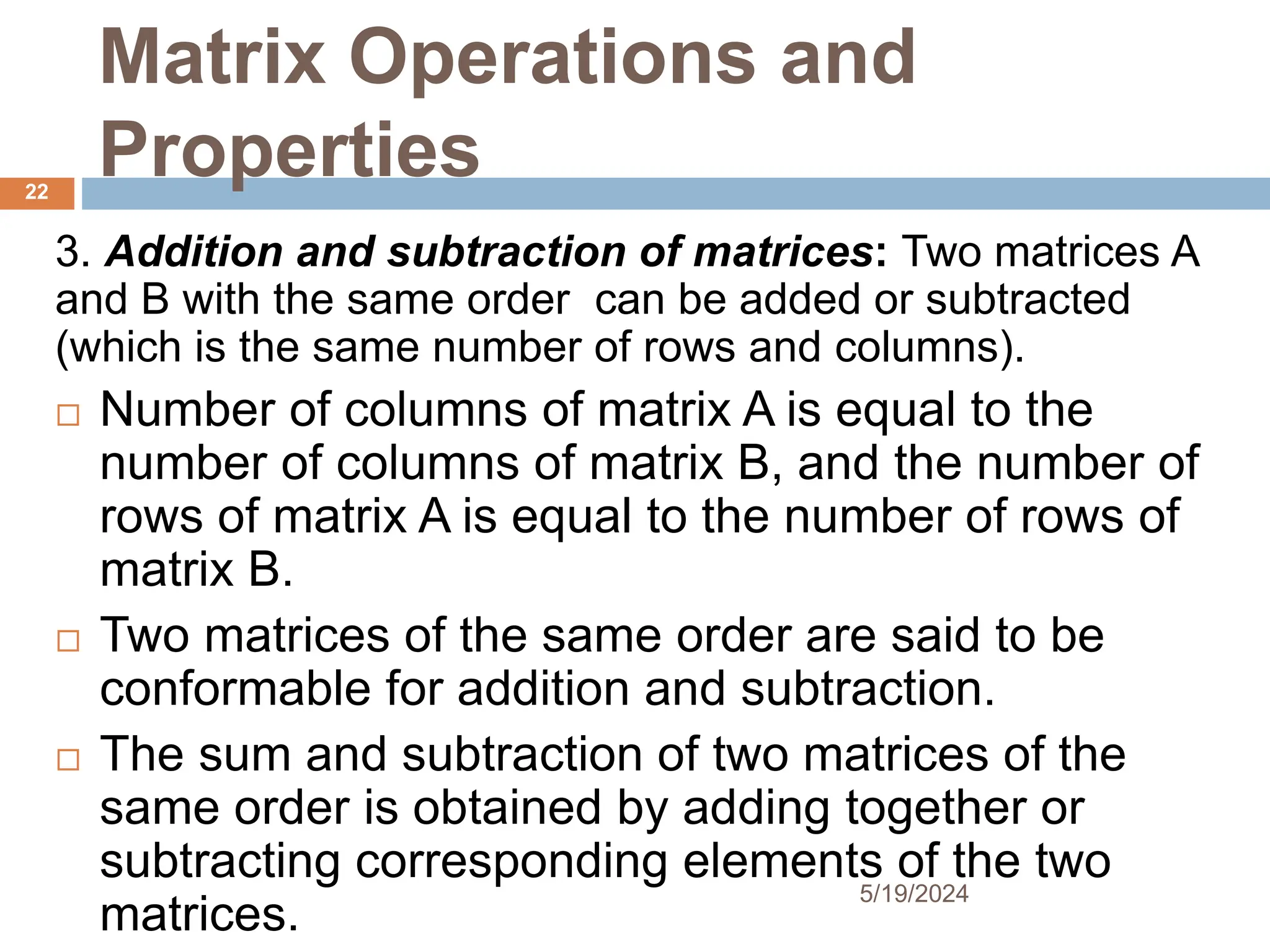 Matrix Operations and
Properties
3. Addition and subtraction of matrices: Two matrices A
and B with the same order can be added or subtracted
(which is the same number of rows and columns).
 Number of columns of matrix A is equal to the
number of columns of matrix B, and the number of
rows of matrix A is equal to the number of rows of
matrix B.
 Two matrices of the same order are said to be
conformable for addition and subtraction.
 The sum and subtraction of two matrices of the
same order is obtained by adding together or
subtracting corresponding elements of the two
matrices.
22
5/19/2024
 