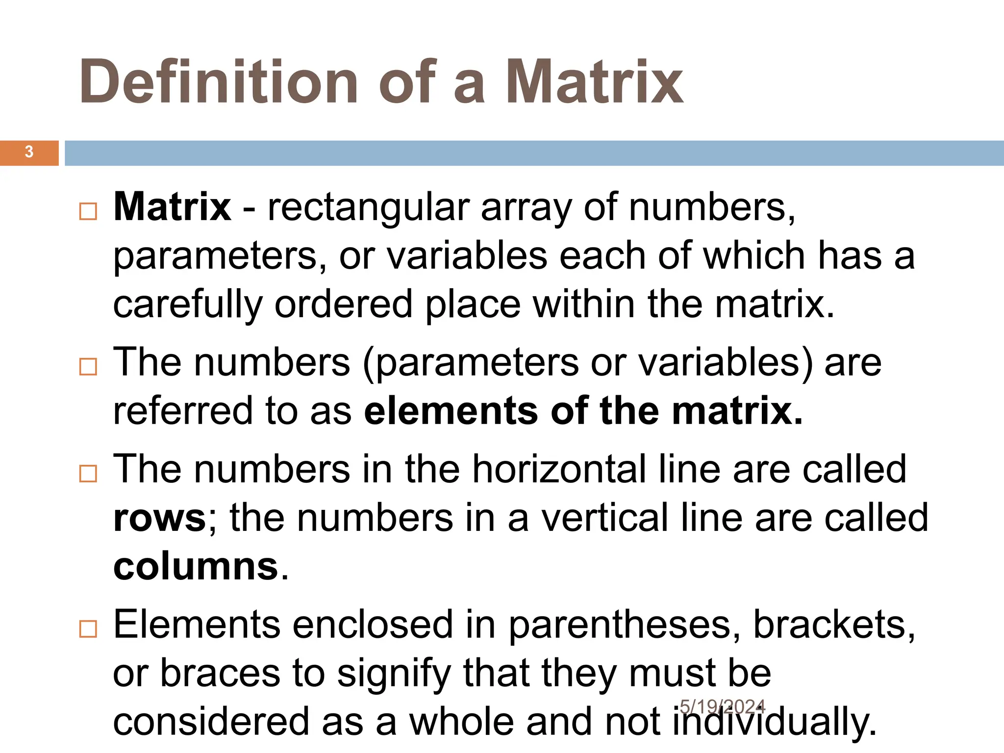 Definition of a Matrix
 Matrix - rectangular array of numbers,
parameters, or variables each of which has a
carefully ordered place within the matrix.
 The numbers (parameters or variables) are
referred to as elements of the matrix.
 The numbers in the horizontal line are called
rows; the numbers in a vertical line are called
columns.
 Elements enclosed in parentheses, brackets,
or braces to signify that they must be
considered as a whole and not individually.
3
5/19/2024
 