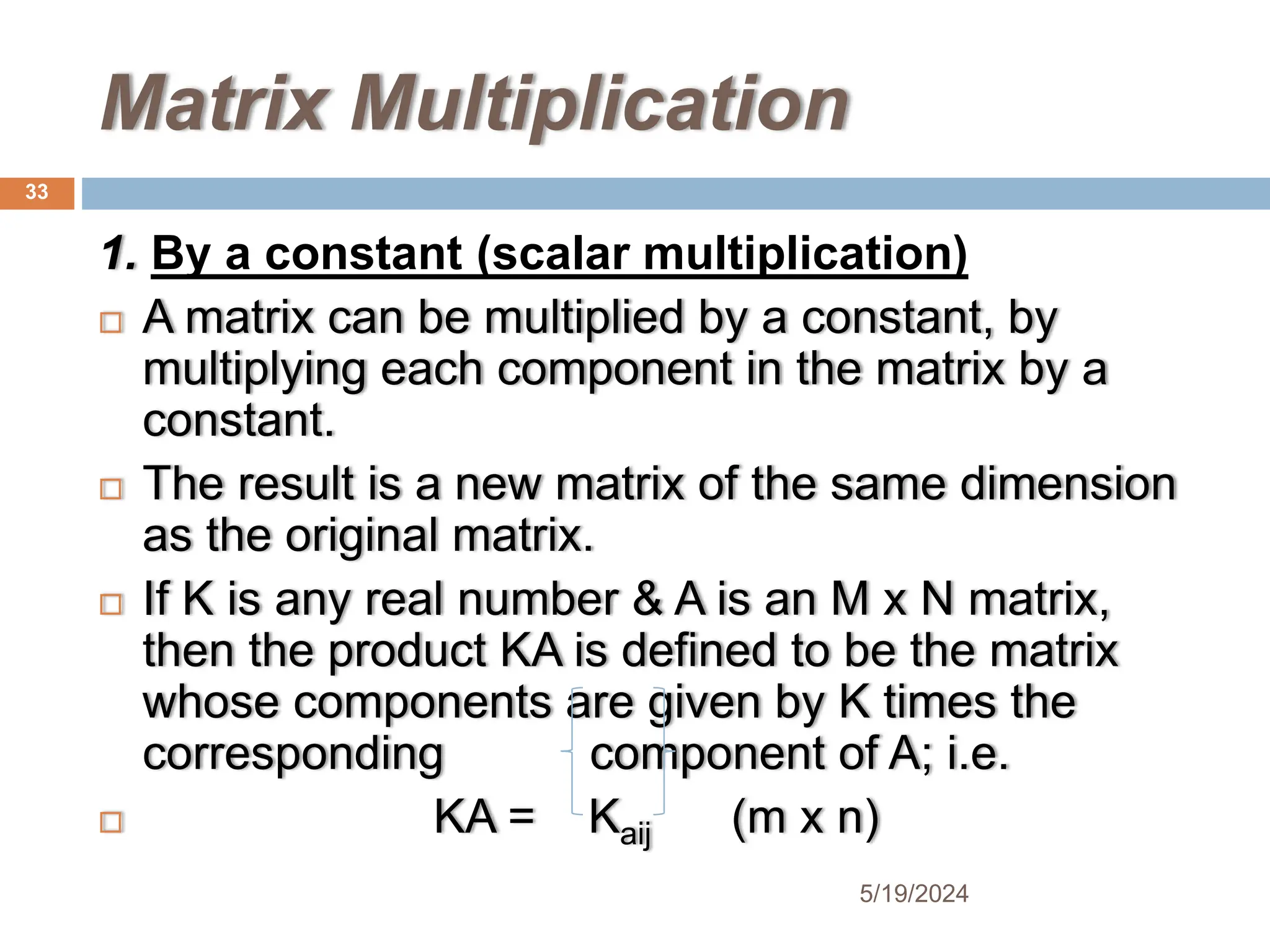Matrix Multiplication
1. By a constant (scalar multiplication)
 A matrix can be multiplied by a constant, by
multiplying each component in the matrix by a
constant.
 The result is a new matrix of the same dimension
as the original matrix.
 If K is any real number & A is an M x N matrix,
then the product KA is defined to be the matrix
whose components are given by K times the
corresponding component of A; i.e.
 KA = Kaij (m x n)
33
5/19/2024
 