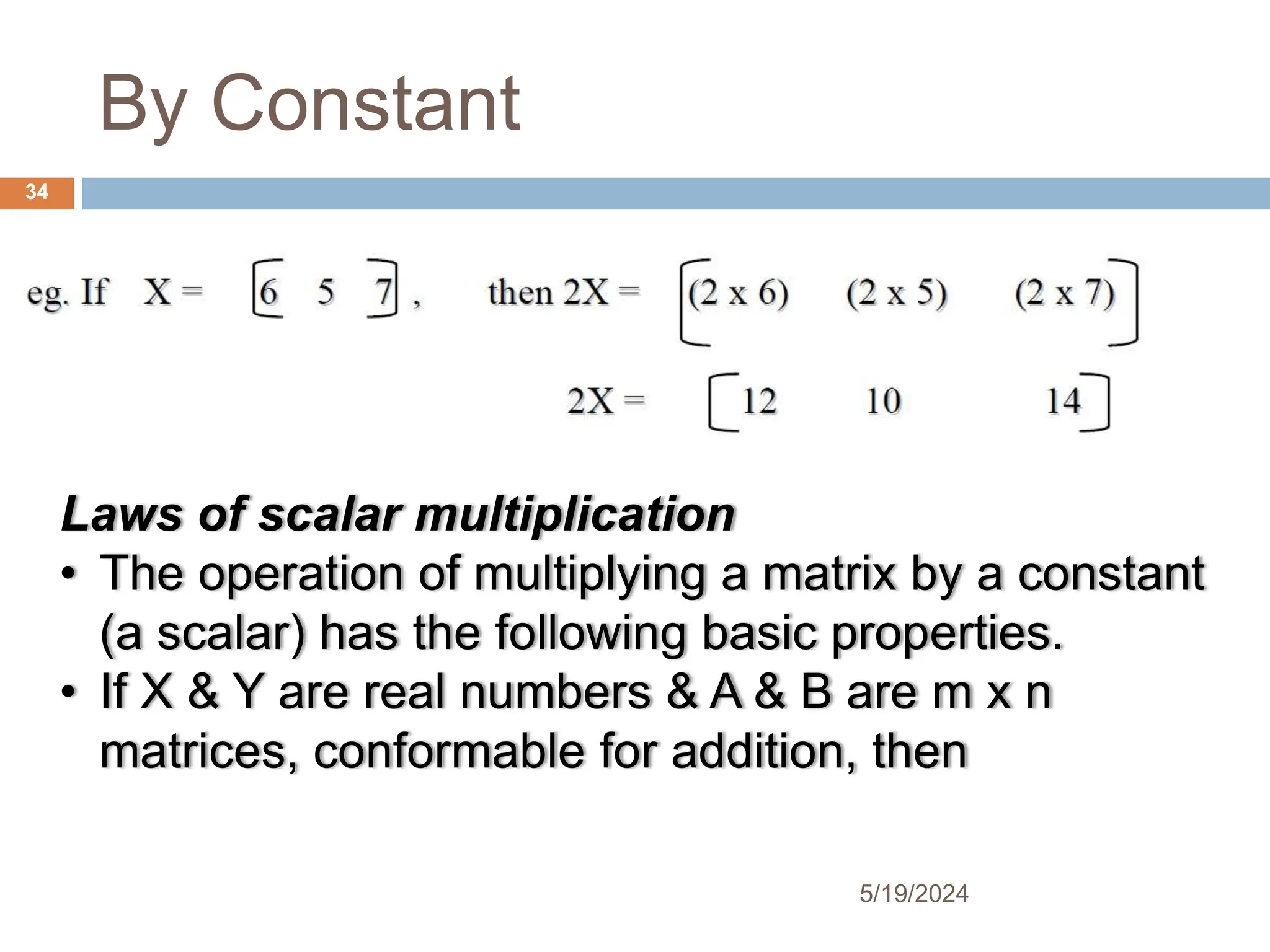 By Constant
Laws of scalar multiplication
• The operation of multiplying a matrix by a constant
(a scalar) has the following basic properties.
• If X & Y are real numbers & A & B are m x n
matrices, conformable for addition, then
34
5/19/2024
 