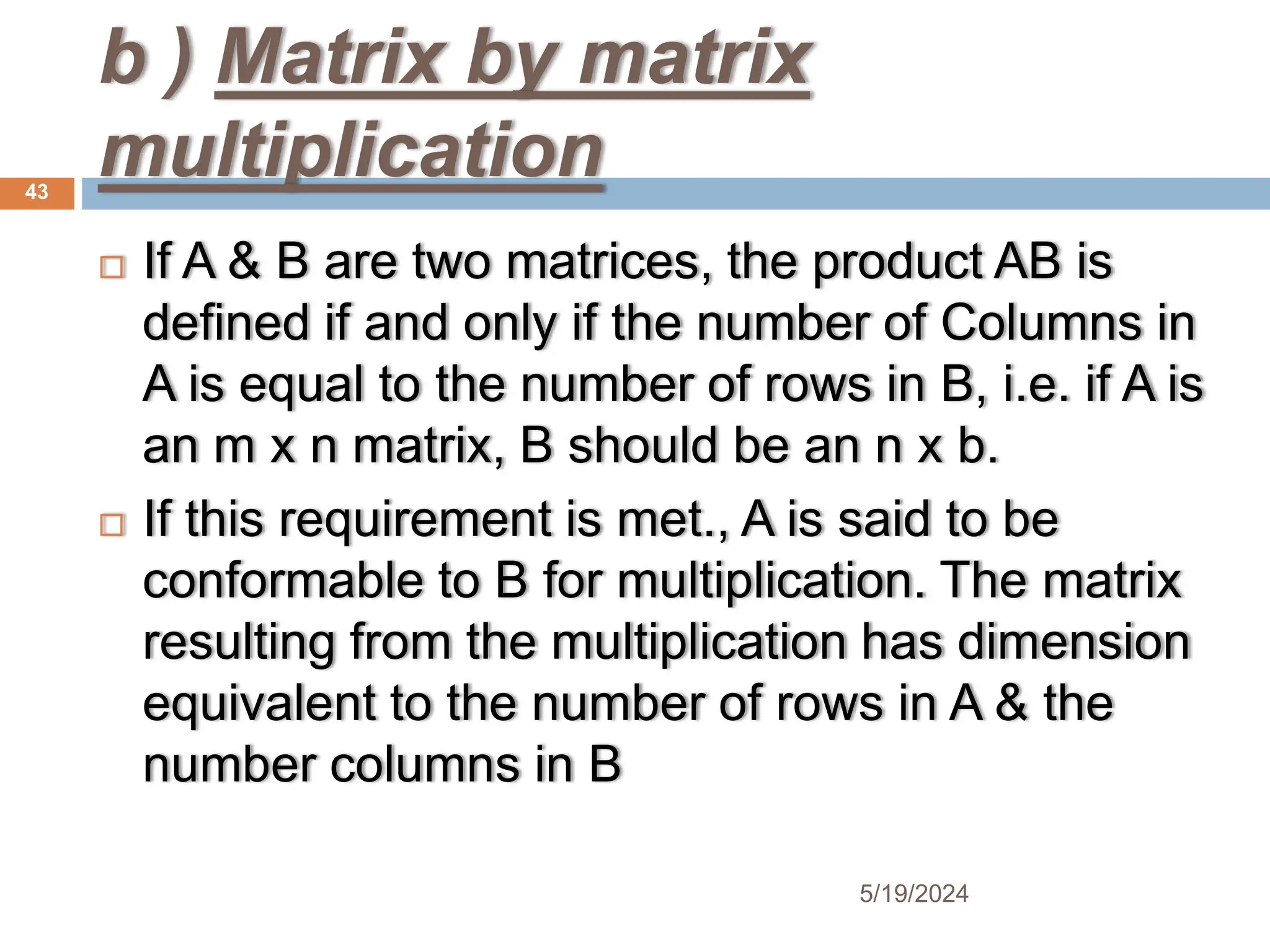 b ) Matrix by matrix
multiplication
 If A & B are two matrices, the product AB is
defined if and only if the number of Columns in
A is equal to the number of rows in B, i.e. if A is
an m x n matrix, B should be an n x b.
 If this requirement is met., A is said to be
conformable to B for multiplication. The matrix
resulting from the multiplication has dimension
equivalent to the number of rows in A & the
number columns in B
43
5/19/2024
 