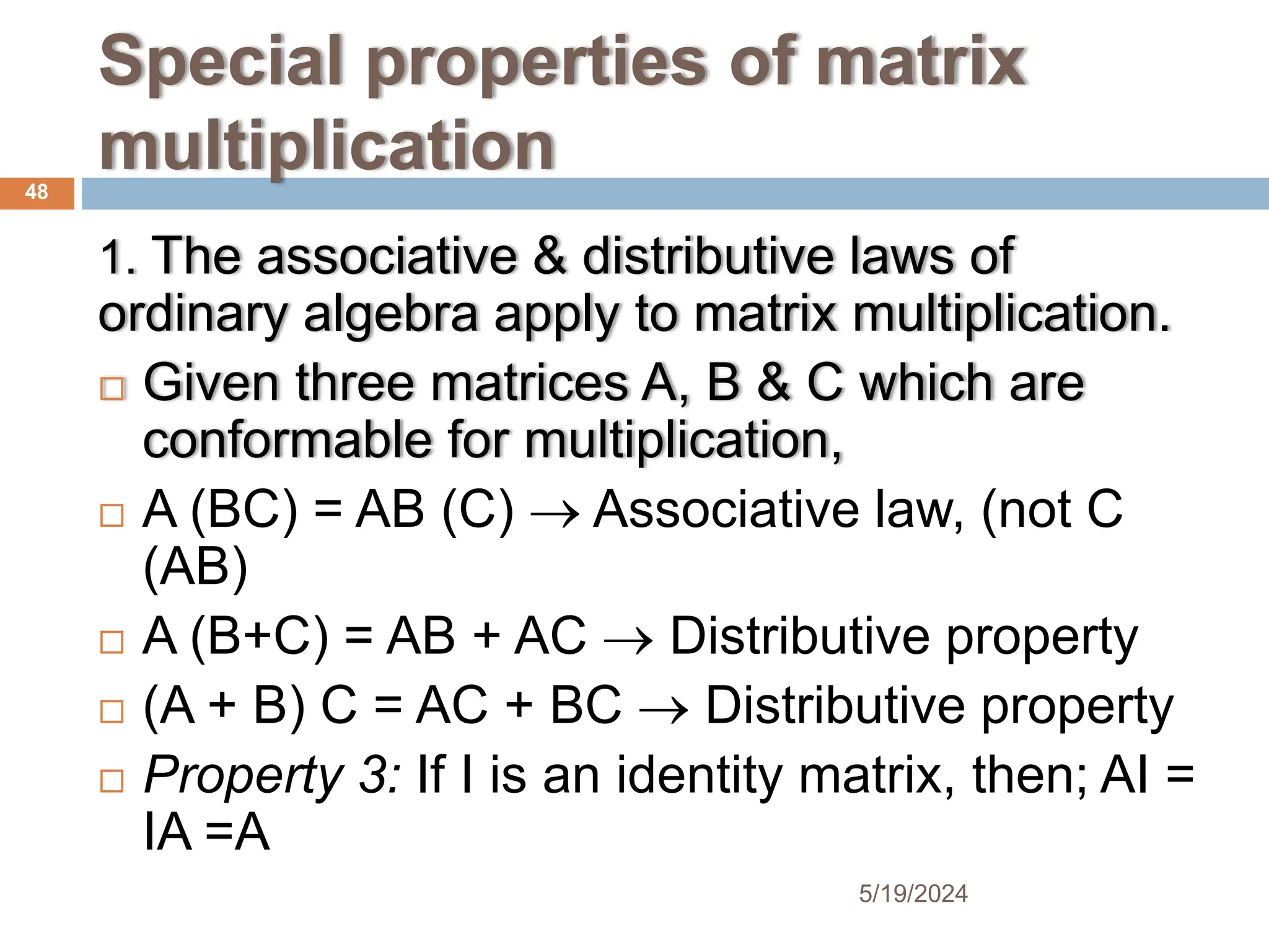 Special properties of matrix
multiplication
1. The associative & distributive laws of
ordinary algebra apply to matrix multiplication.
 Given three matrices A, B & C which are
conformable for multiplication,
 A (BC) = AB (C)  Associative law, (not C
(AB)
 A (B+C) = AB + AC  Distributive property
 (A + B) C = AC + BC  Distributive property
 Property 3: If I is an identity matrix, then; AI =
IA =A
48
5/19/2024
 