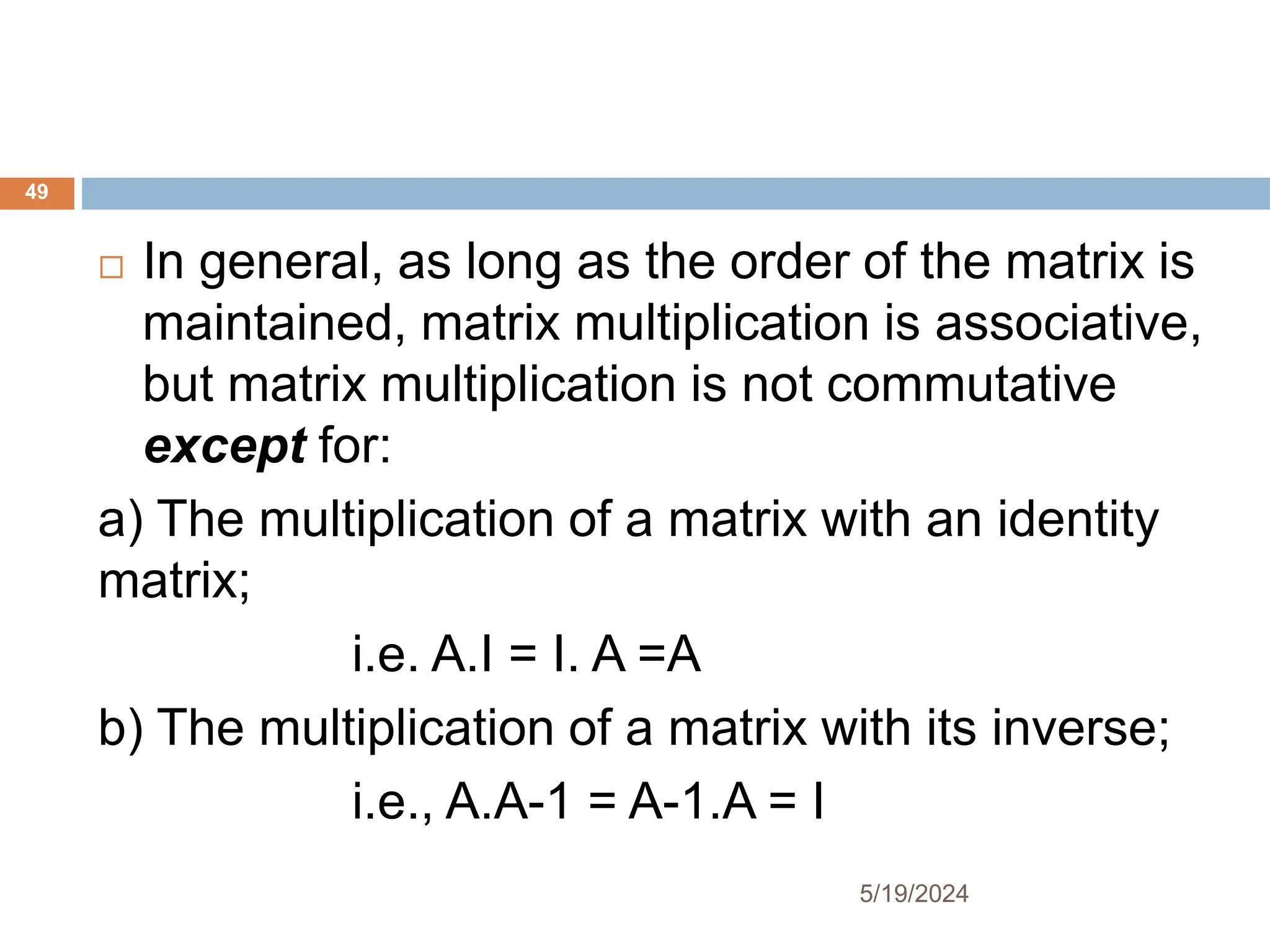  In general, as long as the order of the matrix is
maintained, matrix multiplication is associative,
but matrix multiplication is not commutative
except for:
a) The multiplication of a matrix with an identity
matrix;
i.e. A.I = I. A =A
b) The multiplication of a matrix with its inverse;
i.e., A.A-1 = A-1.A = I
49
5/19/2024
 