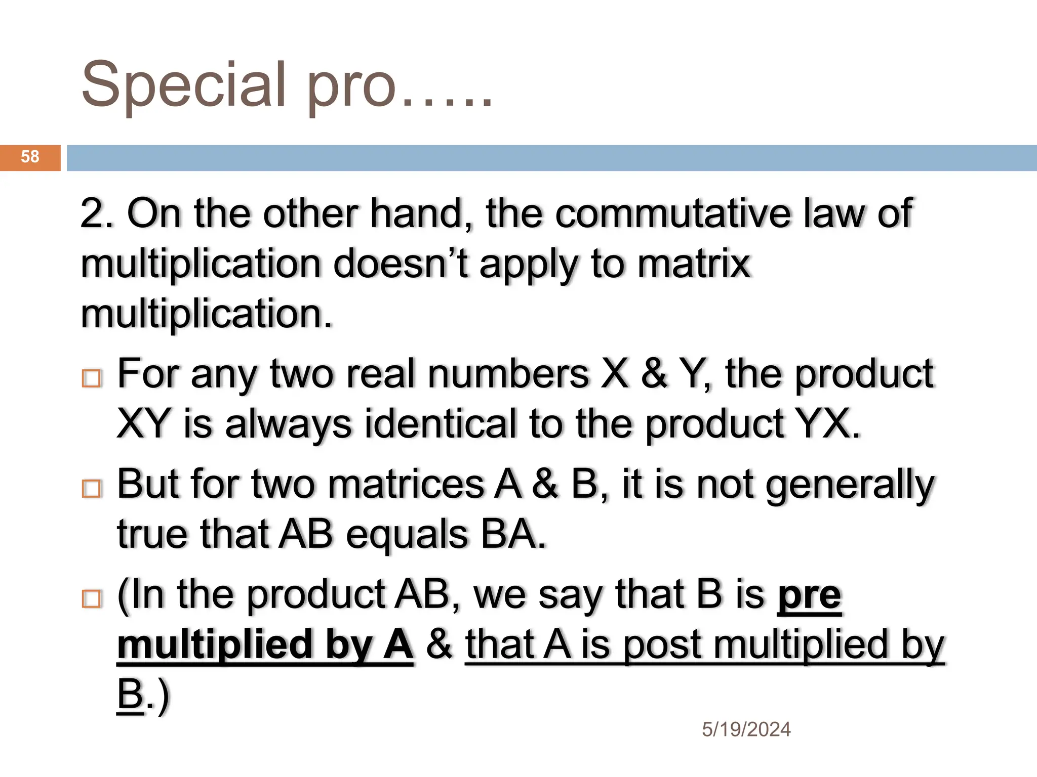 Special pro…..
2. On the other hand, the commutative law of
multiplication doesn’t apply to matrix
multiplication.
 For any two real numbers X & Y, the product
XY is always identical to the product YX.
 But for two matrices A & B, it is not generally
true that AB equals BA.
 (In the product AB, we say that B is pre
multiplied by A & that A is post multiplied by
B.)
58
5/19/2024
 