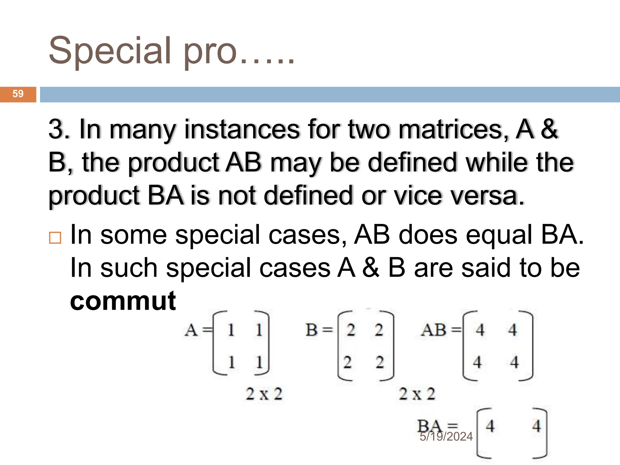 Special pro…..
3. In many instances for two matrices, A &
B, the product AB may be defined while the
product BA is not defined or vice versa.
 In some special cases, AB does equal BA.
In such special cases A & B are said to be
commute.
59
5/19/2024
 