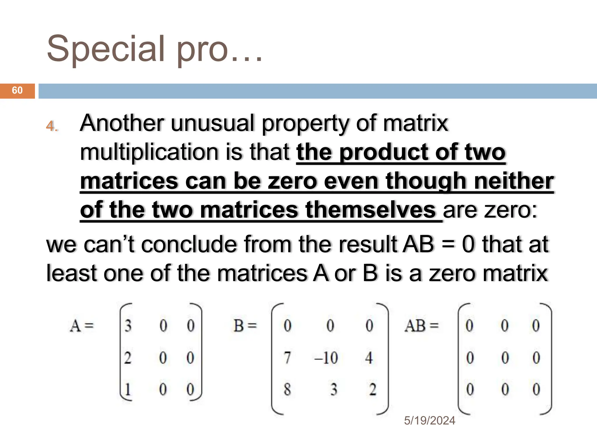 Special pro…
4. Another unusual property of matrix
multiplication is that the product of two
matrices can be zero even though neither
of the two matrices themselves are zero:
we can’t conclude from the result AB = 0 that at
least one of the matrices A or B is a zero matrix
60
5/19/2024
 