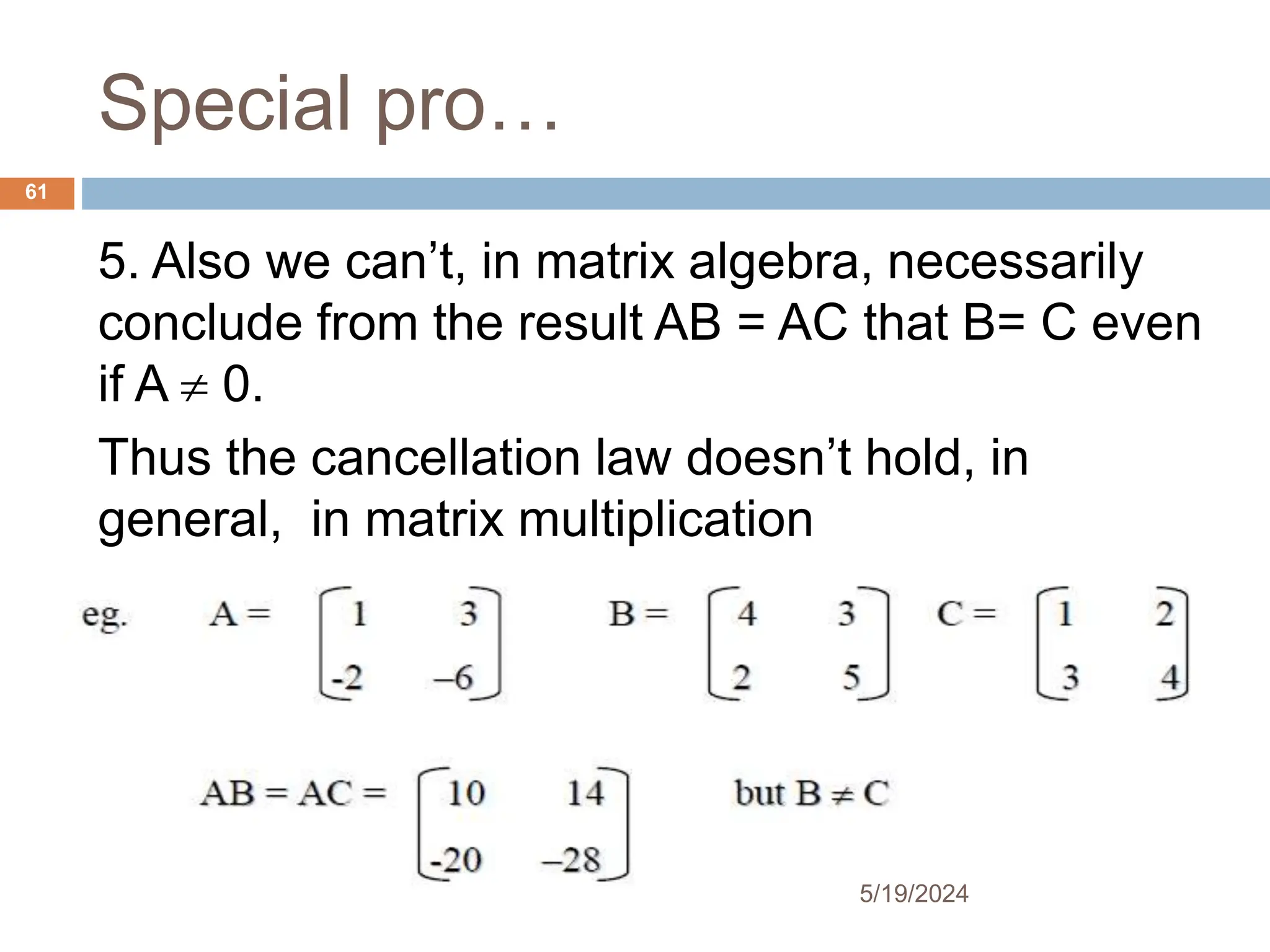 Special pro…
5. Also we can’t, in matrix algebra, necessarily
conclude from the result AB = AC that B= C even
if A  0.
Thus the cancellation law doesn’t hold, in
general, in matrix multiplication
61
5/19/2024
 