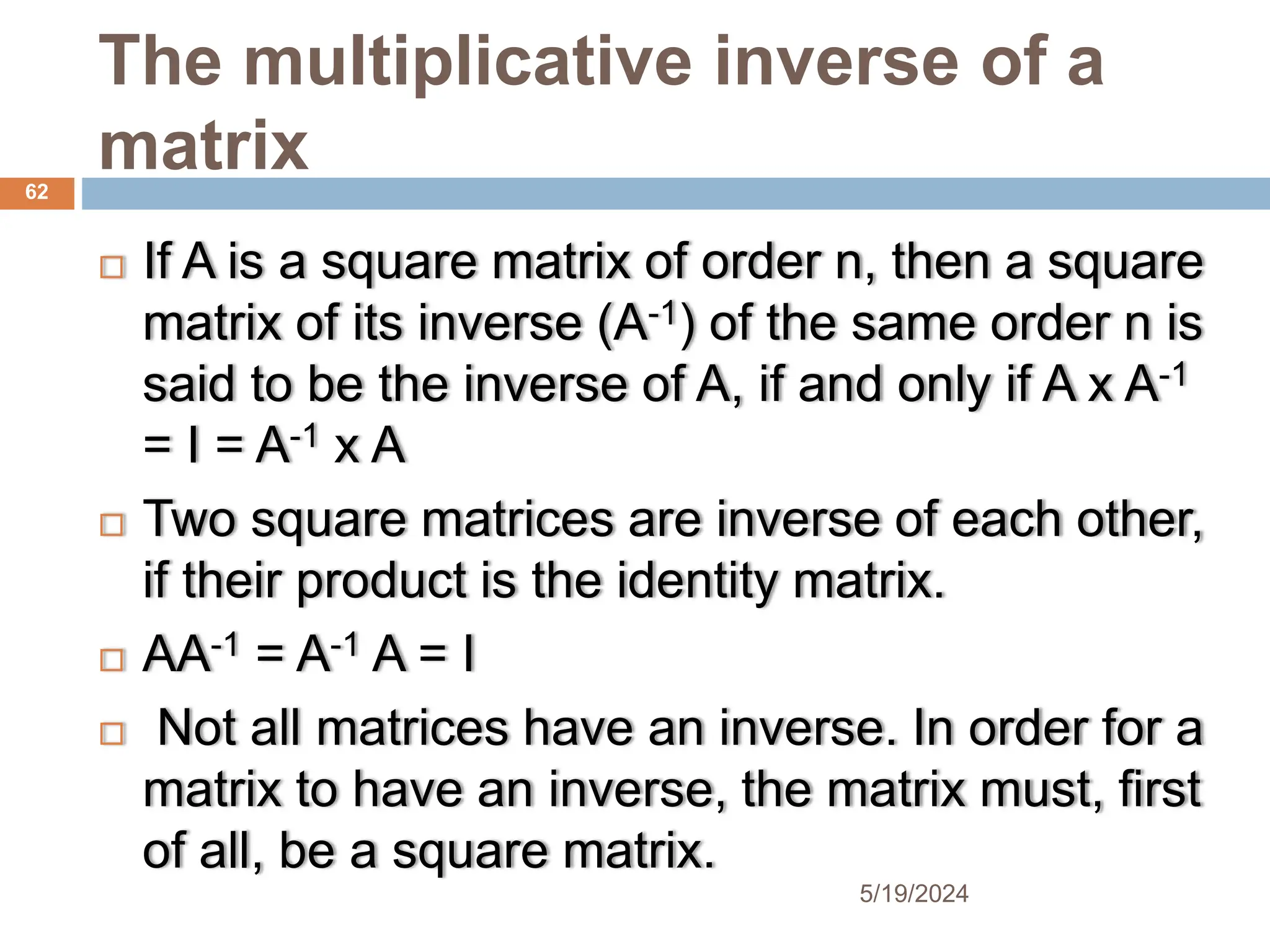 The multiplicative inverse of a
matrix
 If A is a square matrix of order n, then a square
matrix of its inverse (A-1) of the same order n is
said to be the inverse of A, if and only if A x A-1
= I = A-1 x A
 Two square matrices are inverse of each other,
if their product is the identity matrix.
 AA-1 = A-1 A = I
 Not all matrices have an inverse. In order for a
matrix to have an inverse, the matrix must, first
of all, be a square matrix.
62
5/19/2024
 