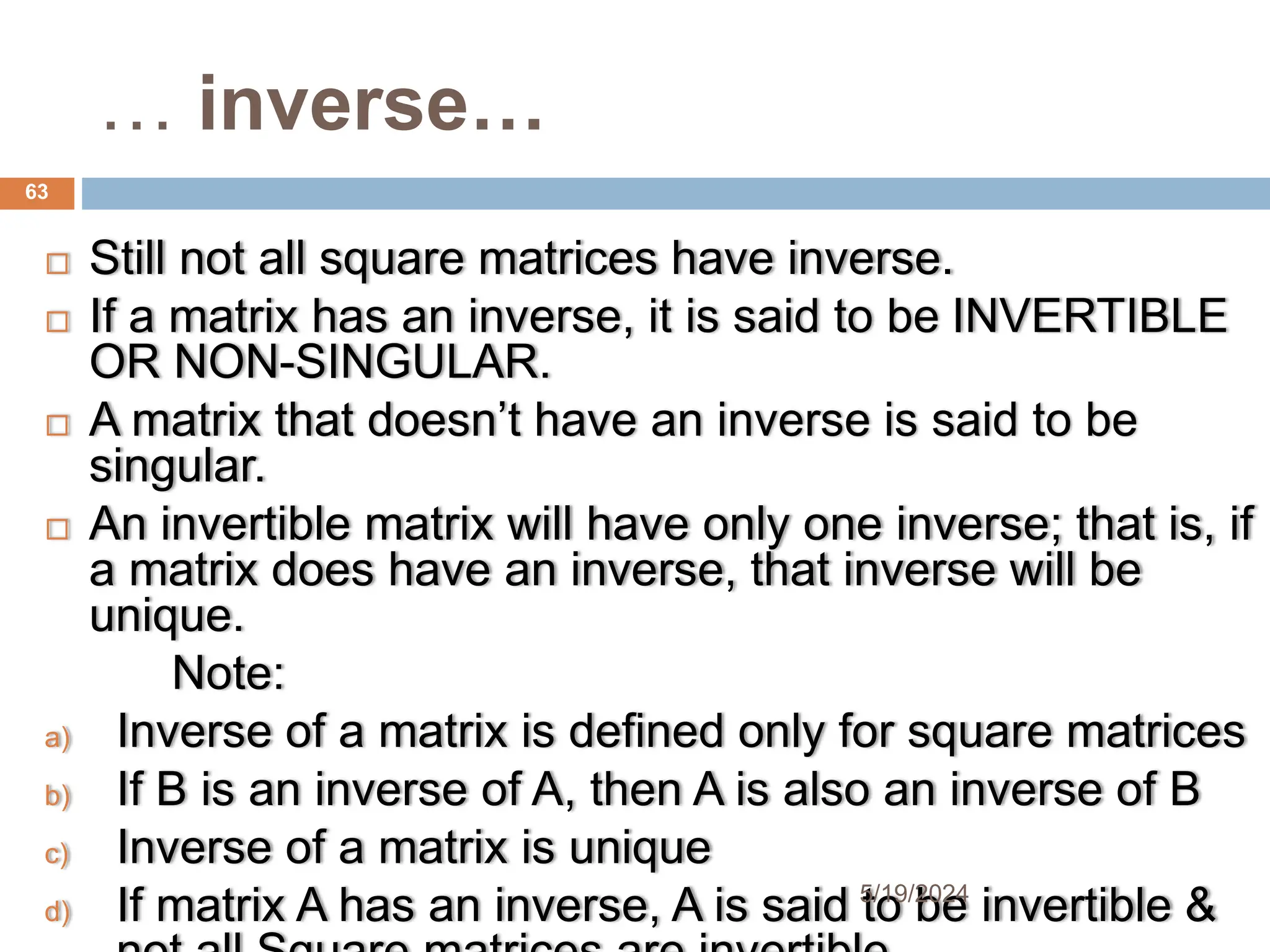 … inverse…
 Still not all square matrices have inverse.
 If a matrix has an inverse, it is said to be INVERTIBLE
OR NON-SINGULAR.
 A matrix that doesn’t have an inverse is said to be
singular.
 An invertible matrix will have only one inverse; that is, if
a matrix does have an inverse, that inverse will be
unique.
Note:
a) Inverse of a matrix is defined only for square matrices
b) If B is an inverse of A, then A is also an inverse of B
c) Inverse of a matrix is unique
d) If matrix A has an inverse, A is said to be invertible &
63
5/19/2024
 