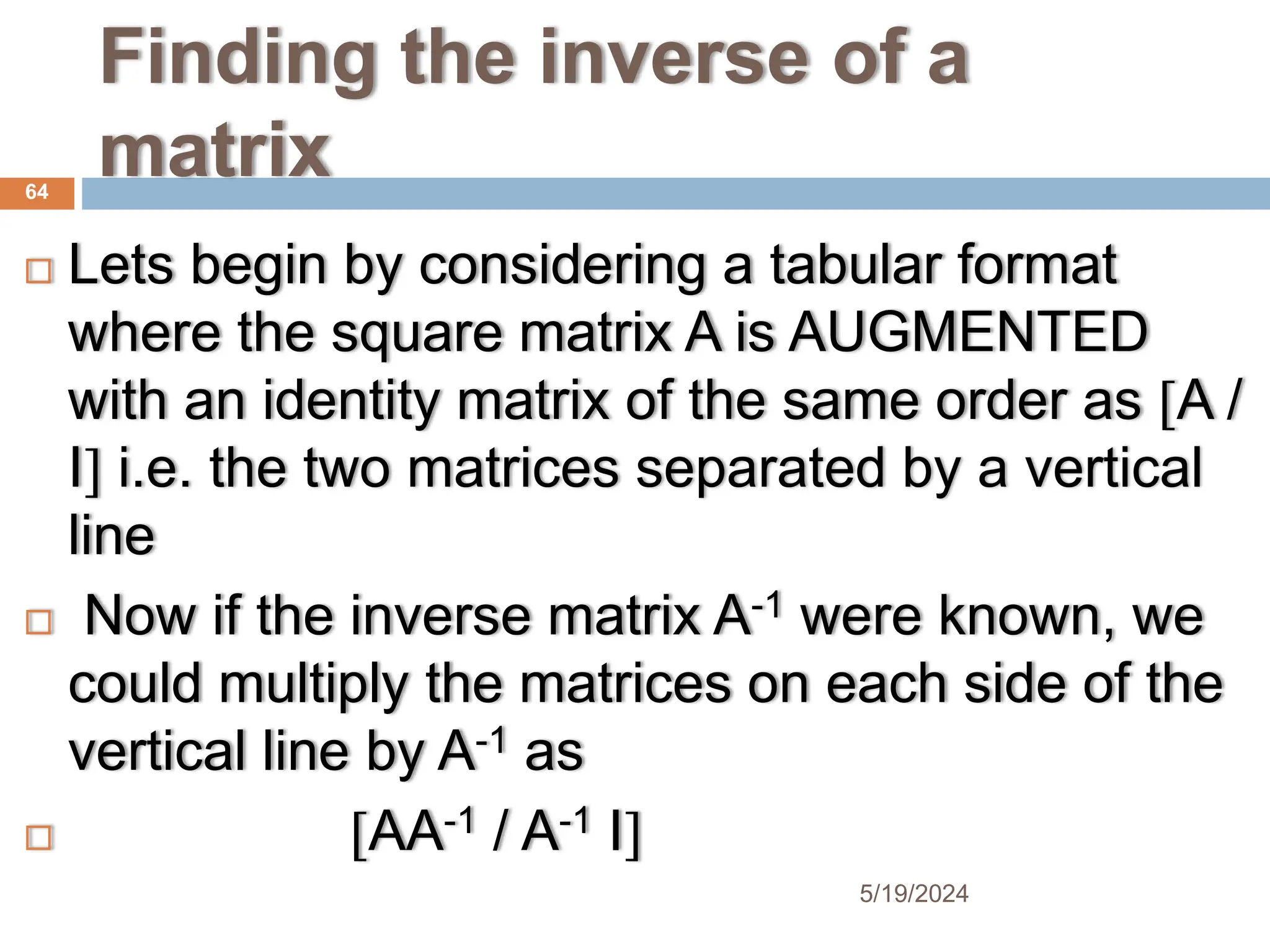 Finding the inverse of a
matrix
 Lets begin by considering a tabular format
where the square matrix A is AUGMENTED
with an identity matrix of the same order as A /
I i.e. the two matrices separated by a vertical
line
 Now if the inverse matrix A-1 were known, we
could multiply the matrices on each side of the
vertical line by A-1 as
 AA-1 / A-1 I
64
5/19/2024
 