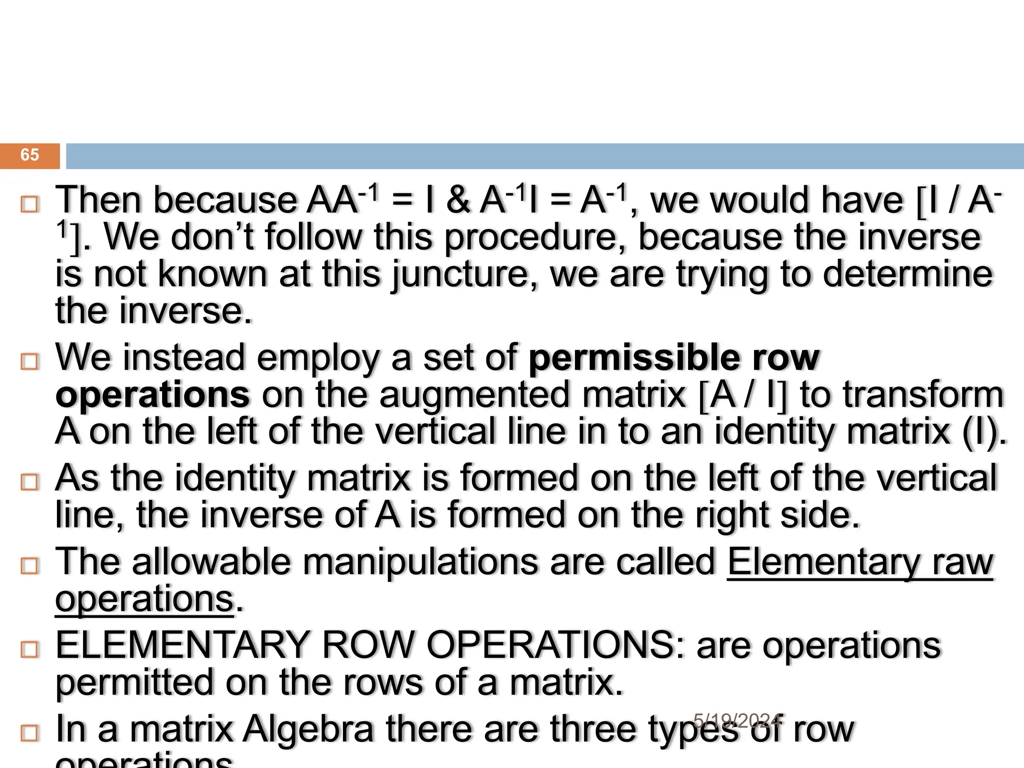  Then because AA-1 = I & A-1I = A-1, we would have I / A-
1. We don’t follow this procedure, because the inverse
is not known at this juncture, we are trying to determine
the inverse.
 We instead employ a set of permissible row
operations on the augmented matrix A / I to transform
A on the left of the vertical line in to an identity matrix (I).
 As the identity matrix is formed on the left of the vertical
line, the inverse of A is formed on the right side.
 The allowable manipulations are called Elementary raw
operations.
 ELEMENTARY ROW OPERATIONS: are operations
permitted on the rows of a matrix.
 In a matrix Algebra there are three types of row
65
5/19/2024
 